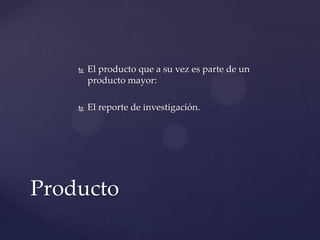

El producto que a su vez es parte de un
producto mayor:



El reporte de investigación.

Producto

 