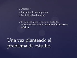 





Objetivos
Preguntas de investigación
Factibilidad (relevancia)
El siguiente paso consiste en sustentar
teóricamente el estudio (elaboración del marco
teórico)

Una vez planteado el
problema de estudio.

 