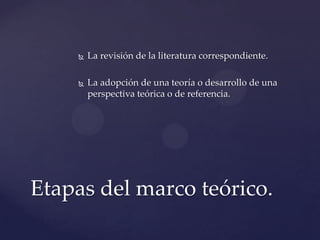 

La revisión de la literatura correspondiente.



La adopción de una teoría o desarrollo de una
perspectiva teórica o de referencia.

Etapas del marco teórico.

 