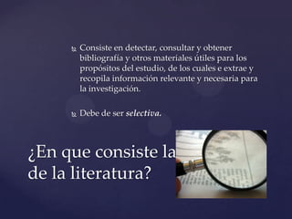 

Consiste en detectar, consultar y obtener
bibliografía y otros materiales útiles para los
propósitos del estudio, de los cuales e extrae y
recopila información relevante y necesaria para
la investigación.



Debe de ser selectiva.

¿En que consiste la revisión
de la literatura?

 