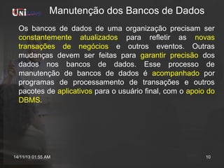 Manutenção dos Bancos de Dados
Os bancos de dados de uma organização precisam ser
constantemente atualizados para refletir as novas
transações de negócios e outros eventos. Outras
mudanças devem ser feitas para garantir precisão dos
dados nos bancos de dados. Esse processo de
manutenção de bancos de dados é acompanhado por
programas de processamento de transações e outros
pacotes de aplicativos para o usuário final, com o apoio do
DBMS.

14/11/13 01:55 AM

10

 