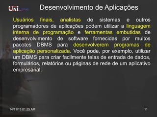 Desenvolvimento de Aplicações
Usuários finais, analistas de sistemas e outros
programadores de aplicações podem utilizar a linguagem
interna de programação e ferramentas embutidas de
desenvolvimento de software fornecidas por muitos
pacotes DBMS para desenvolverem programas de
aplicação personalizada. Você pode, por exemplo, utilizar
um DBMS para criar facilmente telas de entrada de dados,
formulários, relatórios ou páginas de rede de um aplicativo
empresarial.

14/11/13 01:55 AM

11

 
