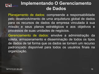 Implementando O Gerenciamento
de Dados
Planejamento de dados: compreende a responsabilidade
pelo desenvolvimento de uma arquitetura global de dados
para os recursos de dados da empresa vinculada à sua
missão e seus planos estratégicos e aos objetivos e
processos de suas unidades de negócios.
Gerenciamento de dados: envolve a administração da
coleta, armazenamento e disseminação de todos os tipos
de dados de tal forma que os dados se tornem um recurso
padronizado disponível para todos os usuários finais na
organização.

14/11/13 01:55 AM

16

 