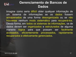 Gerenciamento de Bancos de
Dados
Imagine como seria difícil obter qualquer informação de
um sistema de informações se os dados fossem
armazenados de uma forma desorganizada ou se não
houvesse nenhum modo sistemático para recuperá-los.
Dessa forma, em todos os sistemas de informações, os de
dados devem ser organizados e estruturados de alguma
maneira lógica para que possam ser facilmente
acossados, eficientemente processados, rapidamente
recuperados e efetivamente gerenciados.

14/11/13 01:55 AM

17

 