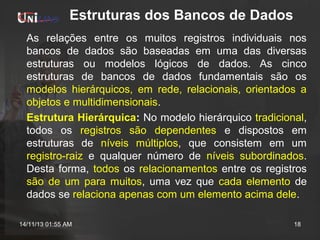 Estruturas dos Bancos de Dados
As relações entre os muitos registros individuais nos
bancos de dados são baseadas em uma das diversas
estruturas ou modelos lógicos de dados. As cinco
estruturas de bancos de dados fundamentais são os
modelos hierárquicos, em rede, relacionais, orientados a
objetos e multidimensionais.
Estrutura Hierárquica: No modelo hierárquico tradicional,
todos os registros são dependentes e dispostos em
estruturas de níveis múltiplos, que consistem em um
registro-raiz e qualquer número de níveis subordinados.
Desta forma, todos os relacionamentos entre os registros
são de um para muitos, uma vez que cada elemento de
dados se relaciona apenas com um elemento acima dele.
14/11/13 01:55 AM

18

 