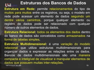 Estruturas dos Bancos de Dados
Estrutura em Rede: permite relacionamentos do tipo de
muitos para muitos entre os registros, ou seja, o modelo em
rede pode acessar um elemento de dados seguindo um
dentre vários caminhos, porque qualquer elemento ou
registro de dados pode ser relacionado com qualquer
número de outros elementos de dados.
Estrutura Relacional: todos os elementos dos dados dentro
do banco de dados são concebidos como armazenados na
forma de tabelas simples.
Estrutura Multidimensional: é uma variação do modelo
relacional que utiliza estruturas multidimensionais para
organizar dados e expressar as relações entre os dados.
Bancos de dados multidimensionais são uma maneira
compacta e inteligível de visualizar e manipular elementos de
dados que possuem muitas inter-relações.
14/11/13 01:55 AM

19

 