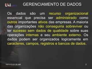 GERENCIAMENTO DE DADOS
Os dados são um recurso organizacional
essencial que precisa ser administrado como
outros importantes ativos das empresas. A maioria
das organizações não conseguiria sobreviver ou
ter sucesso sem dados de qualidade sobre suas
operações internas e seu ambiente externo. Os
dados podem ser organizados logicamente em
caracteres, campos, registros e bancos de dados.

14/11/13 01:55 AM

2

 
