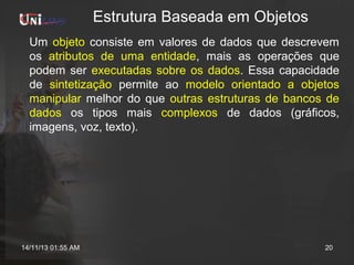 Estrutura Baseada em Objetos
Um objeto consiste em valores de dados que descrevem
os atributos de uma entidade, mais as operações que
podem ser executadas sobre os dados. Essa capacidade
de sintetização permite ao modelo orientado a objetos
manipular melhor do que outras estruturas de bancos de
dados os tipos mais complexos de dados (gráficos,
imagens, voz, texto).

14/11/13 01:55 AM

20

 