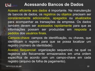 Acessando Bancos de Dados
Acesso eficiente aos dados é importante. Na manutenção
de bancos de dados, os registros ou objetos precisam ser
constantemente adicionados, apagados ou atualizados
para acompanhar as transações da empresa. Os dados
também devem ser acessados rapidamente para que as
informações possam ser produzidas em resposta a
pedidos dos usuários finais.
Campos-chave: campos de identificação, ou chaves, que
identificam o registro para que se possa localizar um
registro (número de identidade).
Acesso Sequencial: organização sequencial, na qual os
registros são fisicamente armazenados em uma ordem
específica de acordo com um campo-chave em cada
registro (arquivo de folha de pagamento).
14/11/13 01:55 AM

22

 