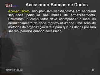 Acessando Bancos de Dados
Acesso Direto: não precisam ser dispostos em nenhuma
sequência particular nas mídias de armazenamento.
Entretanto, o computador deve acompanhar o local de
armazenamento de cada registro utilizando uma série de
métodos de organização direta para que os dados possam
ser recuperados quando necessário.

14/11/13 01:55 AM

23

 