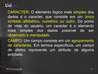 CARACTER: O elemento lógico mais simples dos
dados é o caracter, que consiste em um único
símbolo alfabético, numérico ou outro. Do ponto
de vista do usuário, um caracter é o elemento
mais simples dos dados possível de ser
observado e manipulado.
CAMPO: Um campo consiste em um agrupamento
de caracteres. Em termos específicos, um campo
de dados representa um atributo de alguma
entidade.

14/11/13 01:55 AM

3

 
