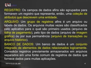 REGISTRO: Os campos de dados afins são agrupados para
formarem um registro que representa, então, uma coleção de
atributos que descrevem uma entidade.
ARQUIVO: Um grupo de registros afins é um arquivo ou
tabela de dados. Os arquivos muitas vezes são classificados
pelo aplicativo para o qual são primeiro usados (arquivo de
folha de pagamento), pelo tipo de dados (arquivo de imagem
gráfica) ou por sua permanência (arquivo de transações ou
arquivo histórico).
BANCO DE DADOS: Um banco de dados é um conjunto
integrado de elementos de dados relacionados logicamente.
Consolida registros previamente armazenados em arquivos
separados em uma fonte comum de registros de dados que
fornece dados para muitas aplicações.
14/11/13 01:55 AM

4

 