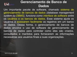 Gerenciamento de Banco de
Dados
Um importante pacote de software, chamado sistema de
gerenciamento de bancos de dados (database management
system ou DBMS), funciona como interface de software entre
os usuários e os bancos de dados. Esse sistema ajuda os
usuários a acessarem facilmente os registros em um banco
de dados. Dessa forma, o gerenciamento de bancos de
dados envolve o uso de software de gerenciamento de
bancos de dados para controlar como eles são criados,
consultados e mantidos para fornecerem as informações
necessárias aos usuários finais e suas organizações.

14/11/13 01:55 AM

5

 