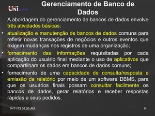 Gerenciamento de Banco de
Dados
A abordagem do gerenciamento de bancos de dados envolve
três atividades básicas:
• atualização e manutenção de bancos de dados comuns para
refletir novas transações de negócios e outros eventos que
exigem mudanças nos registros de uma organização;
• fornecimento das informações requisitadas por cada
aplicação do usuário final mediante o uso de aplicativos que
compartilham os dados em bancos de dados comuns;
• fornecimento de uma capacidade de consulta/resposta e
emissão de relatório por meio de um software DBMS, para
que os usuários finais possam consultar facilmente os
bancos de dados, gerar relatórios e receber respostas
rápidas a seus pedidos.
14/11/13 01:55 AM

6

 