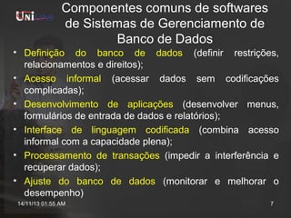 Componentes comuns de softwares
de Sistemas de Gerenciamento de
Banco de Dados
• Definição do banco de dados (definir restrições,
relacionamentos e direitos);
• Acesso informal (acessar dados sem codificações
complicadas);
• Desenvolvimento de aplicações (desenvolver menus,
formulários de entrada de dados e relatórios);
• Interface de linguagem codificada (combina acesso
informal com a capacidade plena);
• Processamento de transações (impedir a interferência e
recuperar dados);
• Ajuste do banco de dados (monitorar e melhorar o
desempenho)
14/11/13 01:55 AM

7

 
