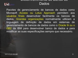 Desenvolvimento de Banco de
Dados
Pacotes de gerenciamento de bancos de dados como
Microsoft Access ou Lotus Approach permitem aos
usuários finais desenvolver facilmente os bancos de
dados. Grandes organizações normalmente utilizam a
linguagem de definição de dados em sistemas de
gerenciamento de bancos de dados como o Oracle 9i ou o
DB2 da IBM para desenvolver banco de dados e para
modificar as suas especificações sempre que necessário.

14/11/13 01:55 AM

8

 