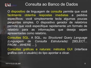 Consulta ao Banco de Dados
O dispositivo de linguagem de consulta permite que você
facilmente obtenha respostas imediatas a pedidos
específicos: você simplesmente tecla algumas poucas
perguntas simples. O dispositivo gerador de relatórios
permite que você especifique rapidamente um formato de
relatório para as informações que deseja sejam
apresentadas como relatório.
Consultas SQL. A SQL, ou Structured Query Language
(Linguagem de Consulta Estruturada): [SELECT...
FROM ...WHERE ... ].
Consultas gráficas e naturais: métodos GUI (interface
gráfica com o usuário) do tipo apontar e clicar.

14/11/13 01:55 AM

9

 