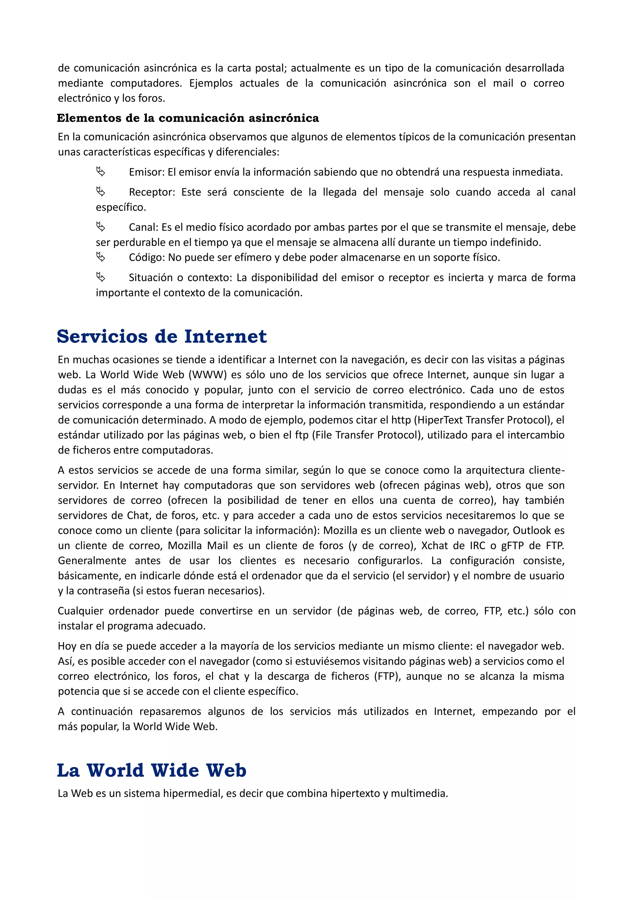 de comunicación asincrónica es la carta postal; actualmente es un tipo de la comunicación desarrollada mediante computadores. Ejemplos actuales de la comunicación asincrónica son el mail o correo electrónico y los foros. 
Elementos de la comunicación asincrónica 
En la comunicación asincrónica observamos que algunos de elementos típicos de la comunicación presentan unas características específicas y diferenciales: 
 Emisor: El emisor envía la información sabiendo que no obtendrá una respuesta inmediata. 
 Receptor: Este será consciente de la llegada del mensaje solo cuando acceda al canal específico. 
 Canal: Es el medio físico acordado por ambas partes por el que se transmite el mensaje, debe ser perdurable en el tiempo ya que el mensaje se almacena allí durante un tiempo indefinido. 
 Código: No puede ser efímero y debe poder almacenarse en un soporte físico. 
 Situación o contexto: La disponibilidad del emisor o receptor es incierta y marca de forma importante el contexto de la comunicación. 
Servicios de Internet 
En muchas ocasiones se tiende a identificar a Internet con la navegación, es decir con las visitas a páginas web. La World Wide Web (WWW) es sólo uno de los servicios que ofrece Internet, aunque sin lugar a dudas es el más conocido y popular, junto con el servicio de correo electrónico. Cada uno de estos servicios corresponde a una forma de interpretar la información transmitida, respondiendo a un estándar de comunicación determinado. A modo de ejemplo, podemos citar el http (HiperText Transfer Protocol), el estándar utilizado por las páginas web, o bien el ftp (File Transfer Protocol), utilizado para el intercambio de ficheros entre computadoras. 
A estos servicios se accede de una forma similar, según lo que se conoce como la arquitectura cliente- servidor. En Internet hay computadoras que son servidores web (ofrecen páginas web), otros que son servidores de correo (ofrecen la posibilidad de tener en ellos una cuenta de correo), hay también servidores de Chat, de foros, etc. y para acceder a cada uno de estos servicios necesitaremos lo que se conoce como un cliente (para solicitar la información): Mozilla es un cliente web o navegador, Outlook es un cliente de correo, Mozilla Mail es un cliente de foros (y de correo), Xchat de IRC o gFTP de FTP. Generalmente antes de usar los clientes es necesario configurarlos. La configuración consiste, básicamente, en indicarle dónde está el ordenador que da el servicio (el servidor) y el nombre de usuario y la contraseña (si estos fueran necesarios). 
Cualquier ordenador puede convertirse en un servidor (de páginas web, de correo, FTP, etc.) sólo con instalar el programa adecuado. 
Hoy en día se puede acceder a la mayoría de los servicios mediante un mismo cliente: el navegador web. Así, es posible acceder con el navegador (como si estuviésemos visitando páginas web) a servicios como el correo electrónico, los foros, el chat y la descarga de ficheros (FTP), aunque no se alcanza la misma potencia que si se accede con el cliente específico. 
A continuación repasaremos algunos de los servicios más utilizados en Internet, empezando por el más popular, la World Wide Web. 
La World Wide Web 
La Web es un sistema hipermedial, es decir que combina hipertexto y multimedia.  