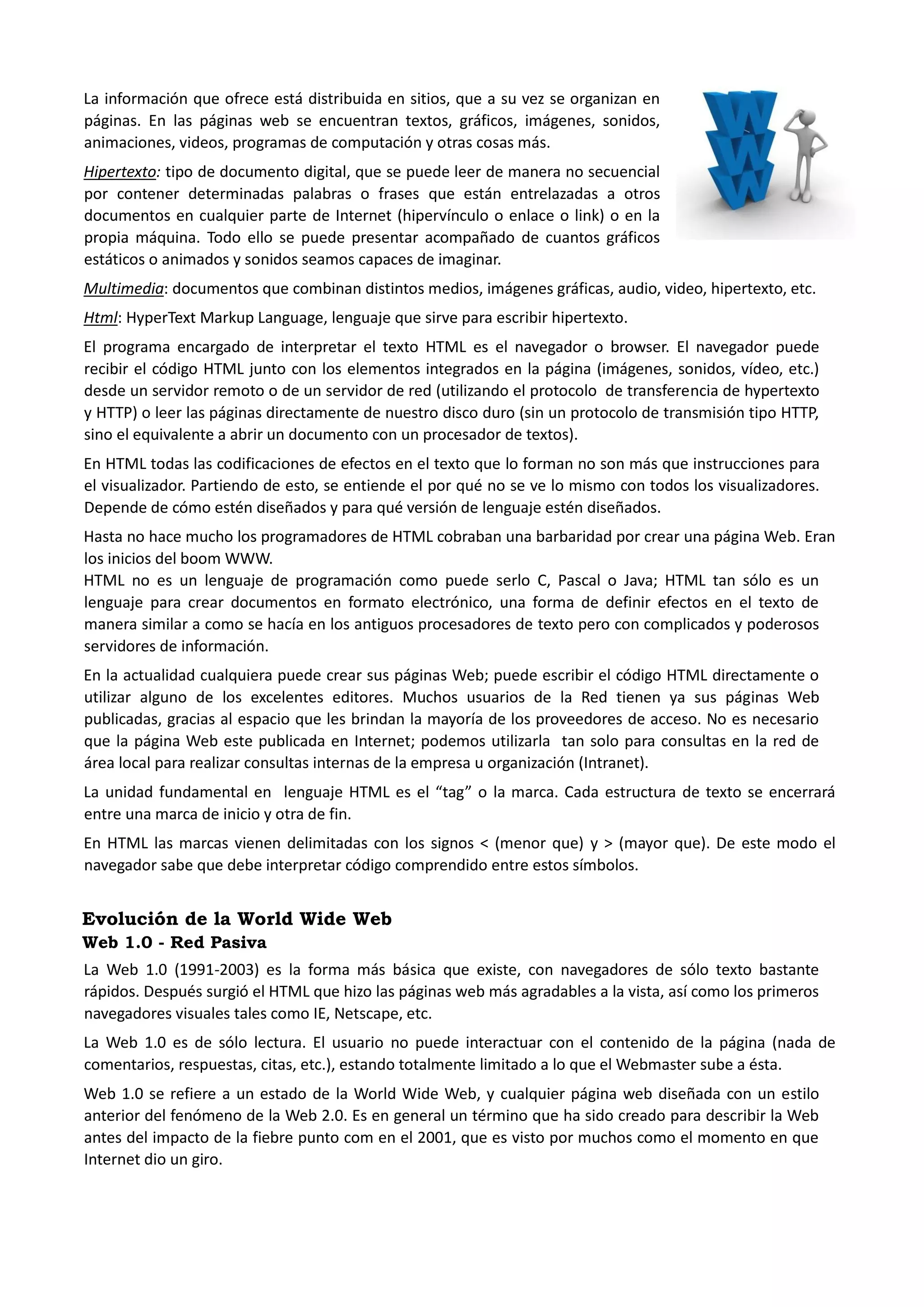 La información que ofrece está distribuida en sitios, que a su vez se organizan en páginas. En las páginas web se encuentran textos, gráficos, imágenes, sonidos, animaciones, videos, programas de computación y otras cosas más. 
Hipertexto: tipo de documento digital, que se puede leer de manera no secuencial por contener determinadas palabras o frases que están entrelazadas a otros documentos en cualquier parte de Internet (hipervínculo o enlace o link) o en la propia máquina. Todo ello se puede presentar acompañado de cuantos gráficos estáticos o animados y sonidos seamos capaces de imaginar. 
Multimedia: documentos que combinan distintos medios, imágenes gráficas, audio, video, hipertexto, etc. 
Html: HyperText Markup Language, lenguaje que sirve para escribir hipertexto. 
El programa encargado de interpretar el texto HTML es el navegador o browser. El navegador puede recibir el código HTML junto con los elementos integrados en la página (imágenes, sonidos, vídeo, etc.) desde un servidor remoto o de un servidor de red (utilizando el protocolo de transferencia de hypertexto y HTTP) o leer las páginas directamente de nuestro disco duro (sin un protocolo de transmisión tipo HTTP, sino el equivalente a abrir un documento con un procesador de textos). 
En HTML todas las codificaciones de efectos en el texto que lo forman no son más que instrucciones para el visualizador. Partiendo de esto, se entiende el por qué no se ve lo mismo con todos los visualizadores. Depende de cómo estén diseñados y para qué versión de lenguaje estén diseñados. 
Hasta no hace mucho los programadores de HTML cobraban una barbaridad por crear una página Web. Eran los inicios del boom WWW. 
HTML no es un lenguaje de programación como puede serlo C, Pascal o Java; HTML tan sólo es un lenguaje para crear documentos en formato electrónico, una forma de definir efectos en el texto de manera similar a como se hacía en los antiguos procesadores de texto pero con complicados y poderosos servidores de información. 
En la actualidad cualquiera puede crear sus páginas Web; puede escribir el código HTML directamente o utilizar alguno de los excelentes editores. Muchos usuarios de la Red tienen ya sus páginas Web publicadas, gracias al espacio que les brindan la mayoría de los proveedores de acceso. No es necesario que la página Web este publicada en Internet; podemos utilizarla tan solo para consultas en la red de área local para realizar consultas internas de la empresa u organización (Intranet). 
La unidad fundamental en lenguaje HTML es el “tag” o la marca. Cada estructura de texto se encerrará entre una marca de inicio y otra de fin. 
En HTML las marcas vienen delimitadas con los signos < (menor que) y > (mayor que). De este modo el navegador sabe que debe interpretar código comprendido entre estos símbolos. 
Evolución de la World Wide Web 
Web 1.0 - Red Pasiva 
La Web 1.0 (1991-2003) es la forma más básica que existe, con navegadores de sólo texto bastante rápidos. Después surgió el HTML que hizo las páginas web más agradables a la vista, así como los primeros navegadores visuales tales como IE, Netscape, etc. 
La Web 1.0 es de sólo lectura. El usuario no puede interactuar con el contenido de la página (nada de comentarios, respuestas, citas, etc.), estando totalmente limitado a lo que el Webmaster sube a ésta. 
Web 1.0 se refiere a un estado de la World Wide Web, y cualquier página web diseñada con un estilo anterior del fenómeno de la Web 2.0. Es en general un término que ha sido creado para describir la Web antes del impacto de la fiebre punto com en el 2001, que es visto por muchos como el momento en que Internet dio un giro.  