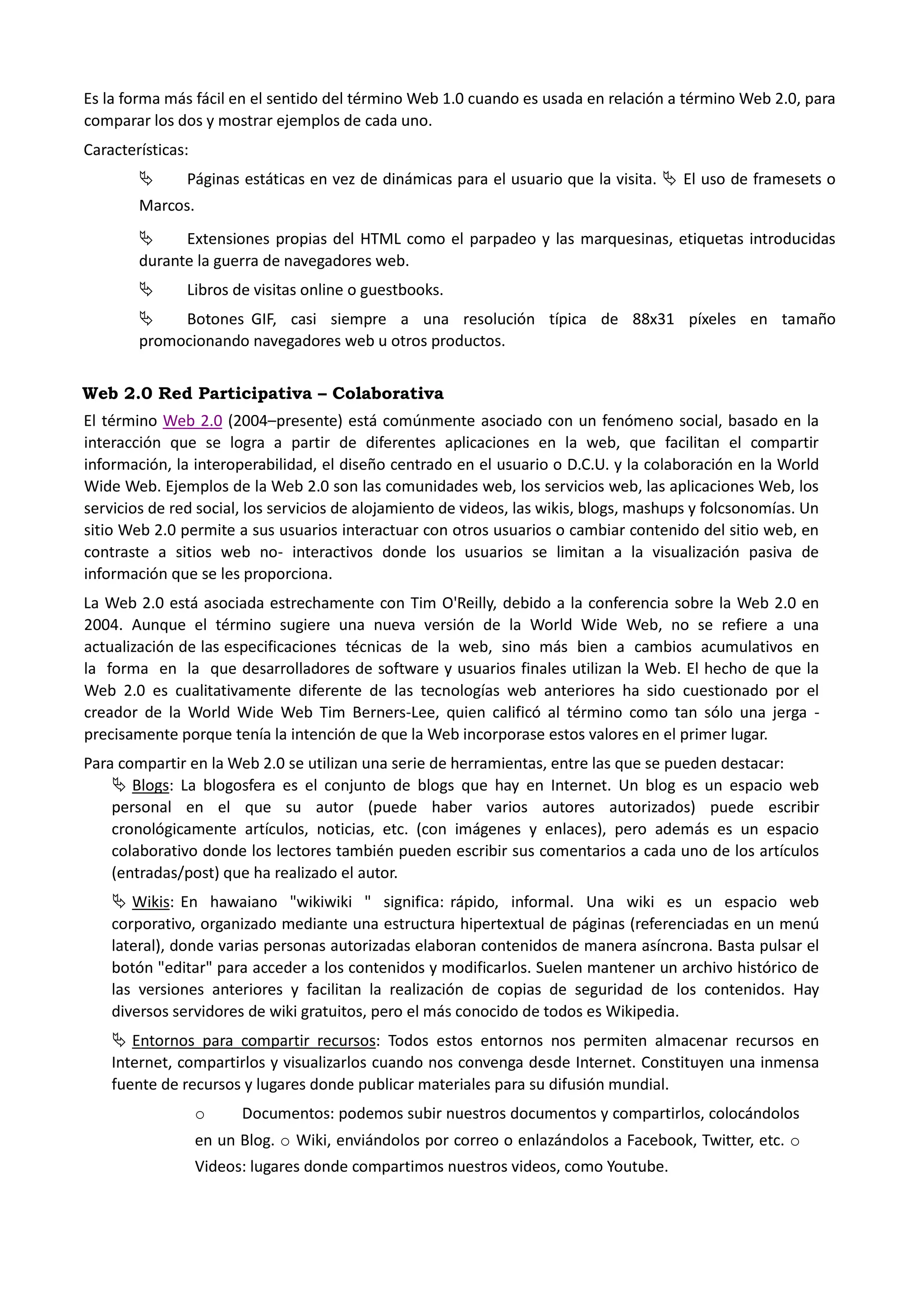 Es la forma más fácil en el sentido del término Web 1.0 cuando es usada en relación a término Web 2.0, para comparar los dos y mostrar ejemplos de cada uno. 
Características: 
 Páginas estáticas en vez de dinámicas para el usuario que la visita.  El uso de framesets o Marcos. 
 Extensiones propias del HTML como el parpadeo y las marquesinas, etiquetas introducidas durante la guerra de navegadores web. 
 Libros de visitas online o guestbooks. 
 Botones GIF, casi siempre a una resolución típica de 88x31 píxeles en tamaño promocionando navegadores web u otros productos. 
Web 2.0 Red Participativa – Colaborativa 
El término Web 2.0 (2004–presente) está comúnmente asociado con un fenómeno social, basado en la interacción que se logra a partir de diferentes aplicaciones en la web, que facilitan el compartir información, la interoperabilidad, el diseño centrado en el usuario o D.C.U. y la colaboración en la World Wide Web. Ejemplos de la Web 2.0 son las comunidades web, los servicios web, las aplicaciones Web, los servicios de red social, los servicios de alojamiento de videos, las wikis, blogs, mashups y folcsonomías. Un sitio Web 2.0 permite a sus usuarios interactuar con otros usuarios o cambiar contenido del sitio web, en contraste a sitios web no- interactivos donde los usuarios se limitan a la visualización pasiva de información que se les proporciona. 
La Web 2.0 está asociada estrechamente con Tim O'Reilly, debido a la conferencia sobre la Web 2.0 en 2004. Aunque el término sugiere una nueva versión de la World Wide Web, no se refiere a una actualización de las especificaciones técnicas de la web, sino más bien a cambios acumulativos en la forma en la que desarrolladores de software y usuarios finales utilizan la Web. El hecho de que la Web 2.0 es cualitativamente diferente de las tecnologías web anteriores ha sido cuestionado por el creador de la World Wide Web Tim Berners-Lee, quien calificó al término como tan sólo una jerga - precisamente porque tenía la intención de que la Web incorporase estos valores en el primer lugar. 
Para compartir en la Web 2.0 se utilizan una serie de herramientas, entre las que se pueden destacar: 
 Blogs: La blogosfera es el conjunto de blogs que hay en Internet. Un blog es un espacio web personal en el que su autor (puede haber varios autores autorizados) puede escribir cronológicamente artículos, noticias, etc. (con imágenes y enlaces), pero además es un espacio colaborativo donde los lectores también pueden escribir sus comentarios a cada uno de los artículos (entradas/post) que ha realizado el autor. 
 Wikis: En hawaiano "wikiwiki " significa: rápido, informal. Una wiki es un espacio web corporativo, organizado mediante una estructura hipertextual de páginas (referenciadas en un menú lateral), donde varias personas autorizadas elaboran contenidos de manera asíncrona. Basta pulsar el botón "editar" para acceder a los contenidos y modificarlos. Suelen mantener un archivo histórico de las versiones anteriores y facilitan la realización de copias de seguridad de los contenidos. Hay diversos servidores de wiki gratuitos, pero el más conocido de todos es Wikipedia. 
 Entornos para compartir recursos: Todos estos entornos nos permiten almacenar recursos en Internet, compartirlos y visualizarlos cuando nos convenga desde Internet. Constituyen una inmensa fuente de recursos y lugares donde publicar materiales para su difusión mundial. 
o Documentos: podemos subir nuestros documentos y compartirlos, colocándolos en un Blog. o Wiki, enviándolos por correo o enlazándolos a Facebook, Twitter, etc. o Videos: lugares donde compartimos nuestros videos, como Youtube.  