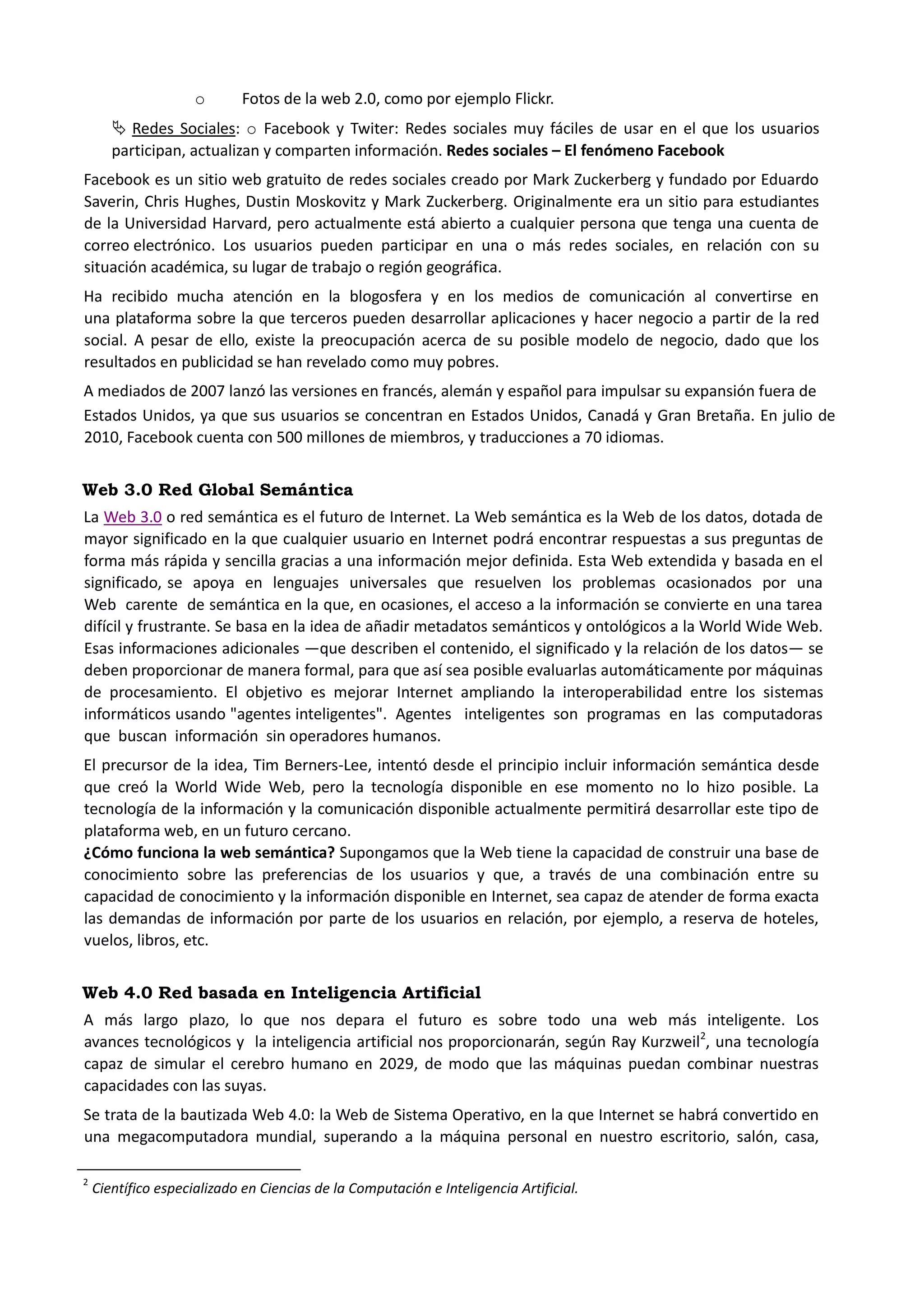 o Fotos de la web 2.0, como por ejemplo Flickr. 
 Redes Sociales: o Facebook y Twiter: Redes sociales muy fáciles de usar en el que los usuarios participan, actualizan y comparten información. Redes sociales – El fenómeno Facebook 
Facebook es un sitio web gratuito de redes sociales creado por Mark Zuckerberg y fundado por Eduardo Saverin, Chris Hughes, Dustin Moskovitz y Mark Zuckerberg. Originalmente era un sitio para estudiantes de la Universidad Harvard, pero actualmente está abierto a cualquier persona que tenga una cuenta de correo electrónico. Los usuarios pueden participar en una o más redes sociales, en relación con su situación académica, su lugar de trabajo o región geográfica. Ha recibido mucha atención en la blogosfera y en los medios de comunicación al convertirse en una plataforma sobre la que terceros pueden desarrollar aplicaciones y hacer negocio a partir de la red social. A pesar de ello, existe la preocupación acerca de su posible modelo de negocio, dado que los resultados en publicidad se han revelado como muy pobres. A mediados de 2007 lanzó las versiones en francés, alemán y español para impulsar su expansión fuera de Estados Unidos, ya que sus usuarios se concentran en Estados Unidos, Canadá y Gran Bretaña. En julio de 2010, Facebook cuenta con 500 millones de miembros, y traducciones a 70 idiomas. Web 3.0 Red Global Semántica 
La Web 3.0 o red semántica es el futuro de Internet. La Web semántica es la Web de los datos, dotada de mayor significado en la que cualquier usuario en Internet podrá encontrar respuestas a sus preguntas de forma más rápida y sencilla gracias a una información mejor definida. Esta Web extendida y basada en el significado, se apoya en lenguajes universales que resuelven los problemas ocasionados por una Web carente de semántica en la que, en ocasiones, el acceso a la información se convierte en una tarea difícil y frustrante. Se basa en la idea de añadir metadatos semánticos y ontológicos a la World Wide Web. Esas informaciones adicionales —que describen el contenido, el significado y la relación de los datos— se deben proporcionar de manera formal, para que así sea posible evaluarlas automáticamente por máquinas de procesamiento. El objetivo es mejorar Internet ampliando la interoperabilidad entre los sistemas informáticos usando "agentes inteligentes". Agentes inteligentes son programas en las computadoras que buscan información sin operadores humanos. El precursor de la idea, Tim Berners-Lee, intentó desde el principio incluir información semántica desde que creó la World Wide Web, pero la tecnología disponible en ese momento no lo hizo posible. La tecnología de la información y la comunicación disponible actualmente permitirá desarrollar este tipo de plataforma web, en un futuro cercano. ¿Cómo funciona la web semántica? Supongamos que la Web tiene la capacidad de construir una base de conocimiento sobre las preferencias de los usuarios y que, a través de una combinación entre su capacidad de conocimiento y la información disponible en Internet, sea capaz de atender de forma exacta las demandas de información por parte de los usuarios en relación, por ejemplo, a reserva de hoteles, vuelos, libros, etc. Web 4.0 Red basada en Inteligencia Artificial 
A más largo plazo, lo que nos depara el futuro es sobre todo una web más inteligente. Los avances tecnológicos y la inteligencia artificial nos proporcionarán, según Ray Kurzweil2, una tecnología capaz de simular el cerebro humano en 2029, de modo que las máquinas puedan combinar nuestras capacidades con las suyas. 
Se trata de la bautizada Web 4.0: la Web de Sistema Operativo, en la que Internet se habrá convertido en una megacomputadora mundial, superando a la máquina personal en nuestro escritorio, salón, casa, 
2 Científico especializado en Ciencias de la Computación e Inteligencia Artificial.  