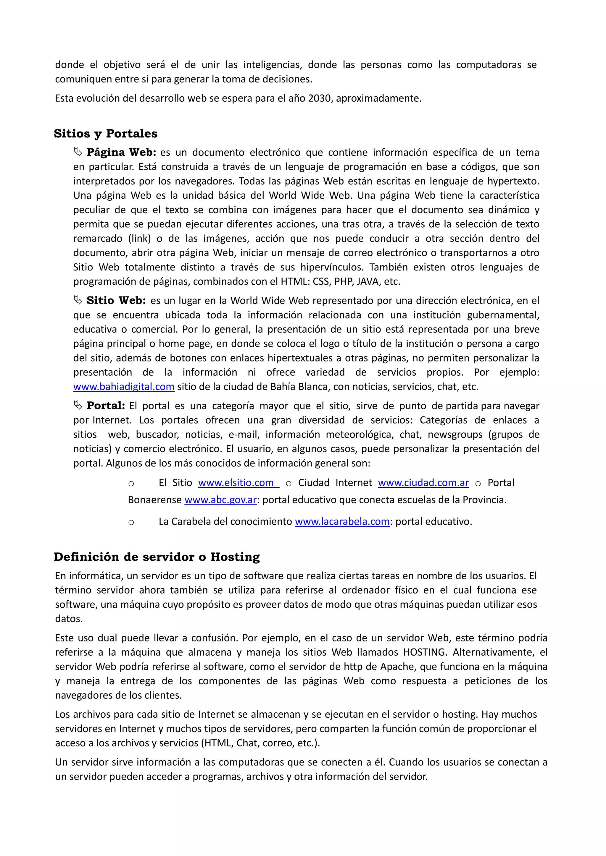 donde el objetivo será el de unir las inteligencias, donde las personas como las computadoras se comuniquen entre sí para generar la toma de decisiones. 
Esta evolución del desarrollo web se espera para el año 2030, aproximadamente. 
Sitios y Portales 
 Página Web: es un documento electrónico que contiene información específica de un tema en particular. Está construida a través de un lenguaje de programación en base a códigos, que son interpretados por los navegadores. Todas las páginas Web están escritas en lenguaje de hypertexto. Una página Web es la unidad básica del World Wide Web. Una página Web tiene la característica peculiar de que el texto se combina con imágenes para hacer que el documento sea dinámico y permita que se puedan ejecutar diferentes acciones, una tras otra, a través de la selección de texto remarcado (link) o de las imágenes, acción que nos puede conducir a otra sección dentro del documento, abrir otra página Web, iniciar un mensaje de correo electrónico o transportarnos a otro Sitio Web totalmente distinto a través de sus hipervínculos. También existen otros lenguajes de programación de páginas, combinados con el HTML: CSS, PHP, JAVA, etc. 
 Sitio Web: es un lugar en la World Wide Web representado por una dirección electrónica, en el que se encuentra ubicada toda la información relacionada con una institución gubernamental, educativa o comercial. Por lo general, la presentación de un sitio está representada por una breve página principal o home page, en donde se coloca el logo o título de la institución o persona a cargo del sitio, además de botones con enlaces hipertextuales a otras páginas, no permiten personalizar la presentación de la información ni ofrece variedad de servicios propios. Por ejemplo: www.bahiadigital.com sitio de la ciudad de Bahía Blanca, con noticias, servicios, chat, etc. 
 Portal: El portal es una categoría mayor que el sitio, sirve de punto de partida para navegar por Internet. Los portales ofrecen una gran diversidad de servicios: Categorías de enlaces a sitios web, buscador, noticias, e-mail, información meteorológica, chat, newsgroups (grupos de noticias) y comercio electrónico. El usuario, en algunos casos, puede personalizar la presentación del portal. Algunos de los más conocidos de información general son: 
o El Sitio www.elsitio.com o Ciudad Internet www.ciudad.com.ar o Portal Bonaerense www.abc.gov.ar: portal educativo que conecta escuelas de la Provincia. 
o La Carabela del conocimiento www.lacarabela.com: portal educativo. 
Definición de servidor o Hosting 
En informática, un servidor es un tipo de software que realiza ciertas tareas en nombre de los usuarios. El término servidor ahora también se utiliza para referirse al ordenador físico en el cual funciona ese software, una máquina cuyo propósito es proveer datos de modo que otras máquinas puedan utilizar esos datos. 
Este uso dual puede llevar a confusión. Por ejemplo, en el caso de un servidor Web, este término podría referirse a la máquina que almacena y maneja los sitios Web llamados HOSTING. Alternativamente, el servidor Web podría referirse al software, como el servidor de http de Apache, que funciona en la máquina y maneja la entrega de los componentes de las páginas Web como respuesta a peticiones de los navegadores de los clientes. 
Los archivos para cada sitio de Internet se almacenan y se ejecutan en el servidor o hosting. Hay muchos servidores en Internet y muchos tipos de servidores, pero comparten la función común de proporcionar el acceso a los archivos y servicios (HTML, Chat, correo, etc.). 
Un servidor sirve información a las computadoras que se conecten a él. Cuando los usuarios se conectan a un servidor pueden acceder a programas, archivos y otra información del servidor.  