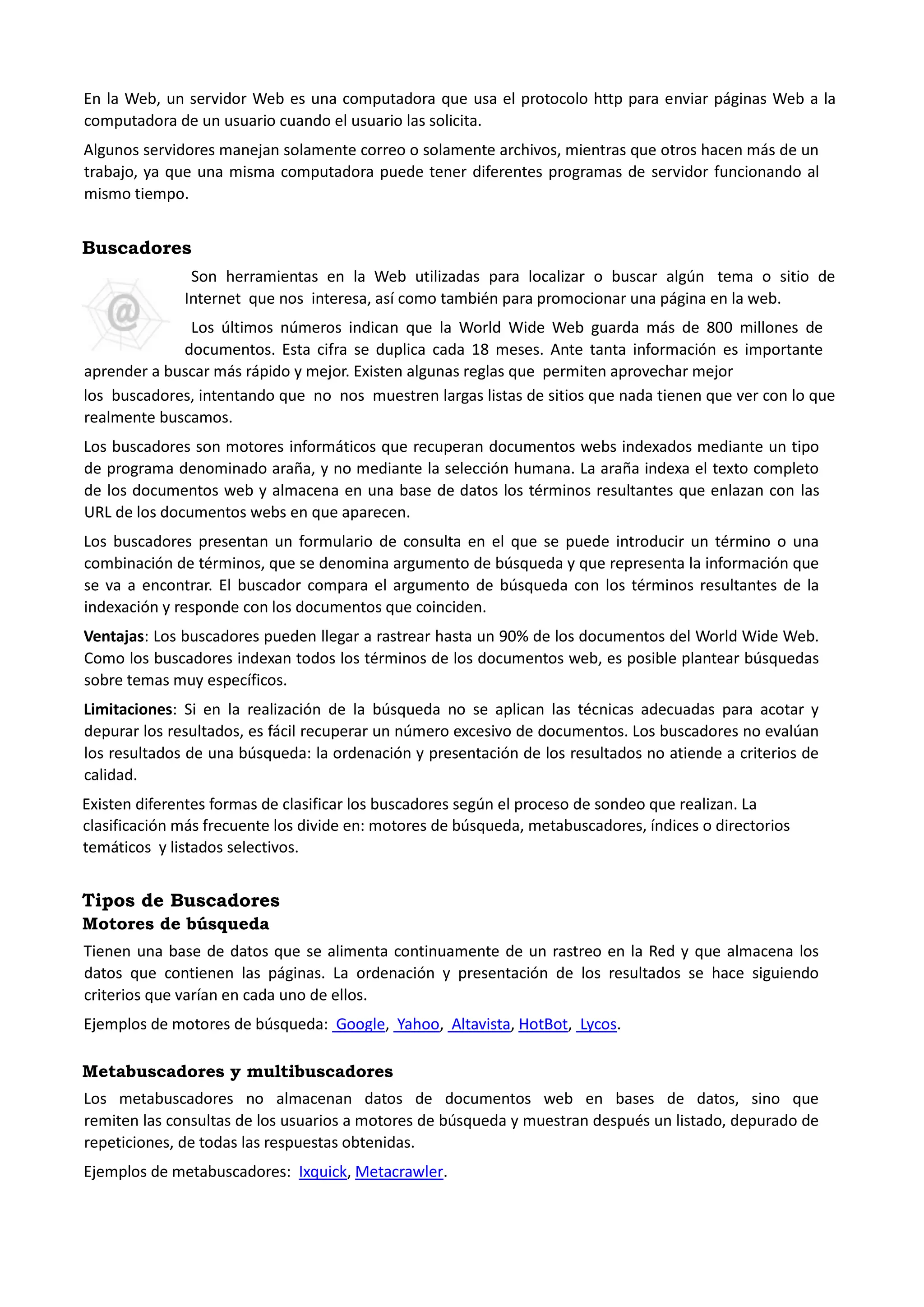 En la Web, un servidor Web es una computadora que usa el protocolo http para enviar páginas Web a la computadora de un usuario cuando el usuario las solicita. 
Algunos servidores manejan solamente correo o solamente archivos, mientras que otros hacen más de un trabajo, ya que una misma computadora puede tener diferentes programas de servidor funcionando al mismo tiempo. 
Buscadores 
Son herramientas en la Web utilizadas para localizar o buscar algún tema o sitio de Internet que nos interesa, así como también para promocionar una página en la web. 
Los últimos números indican que la World Wide Web guarda más de 800 millones de documentos. Esta cifra se duplica cada 18 meses. Ante tanta información es importante aprender a buscar más rápido y mejor. Existen algunas reglas que permiten aprovechar mejor 
los buscadores, intentando que no nos muestren largas listas de sitios que nada tienen que ver con lo que realmente buscamos. 
Los buscadores son motores informáticos que recuperan documentos webs indexados mediante un tipo de programa denominado araña, y no mediante la selección humana. La araña indexa el texto completo de los documentos web y almacena en una base de datos los términos resultantes que enlazan con las URL de los documentos webs en que aparecen. 
Los buscadores presentan un formulario de consulta en el que se puede introducir un término o una combinación de términos, que se denomina argumento de búsqueda y que representa la información que se va a encontrar. El buscador compara el argumento de búsqueda con los términos resultantes de la indexación y responde con los documentos que coinciden. 
Ventajas: Los buscadores pueden llegar a rastrear hasta un 90% de los documentos del World Wide Web. Como los buscadores indexan todos los términos de los documentos web, es posible plantear búsquedas sobre temas muy específicos. 
Limitaciones: Si en la realización de la búsqueda no se aplican las técnicas adecuadas para acotar y depurar los resultados, es fácil recuperar un número excesivo de documentos. Los buscadores no evalúan los resultados de una búsqueda: la ordenación y presentación de los resultados no atiende a criterios de calidad. 
Existen diferentes formas de clasificar los buscadores según el proceso de sondeo que realizan. La clasificación más frecuente los divide en: motores de búsqueda, metabuscadores, índices o directorios temáticos y listados selectivos. 
Tipos de Buscadores 
Motores de búsqueda 
Tienen una base de datos que se alimenta continuamente de un rastreo en la Red y que almacena los datos que contienen las páginas. La ordenación y presentación de los resultados se hace siguiendo criterios que varían en cada uno de ellos. 
Ejemplos de motores de búsqueda: Google, Yahoo, Altavista, HotBot, Lycos. 
Metabuscadores y multibuscadores 
Los metabuscadores no almacenan datos de documentos web en bases de datos, sino que remiten las consultas de los usuarios a motores de búsqueda y muestran después un listado, depurado de repeticiones, de todas las respuestas obtenidas. 
Ejemplos de metabuscadores: Ixquick, Metacrawler.  