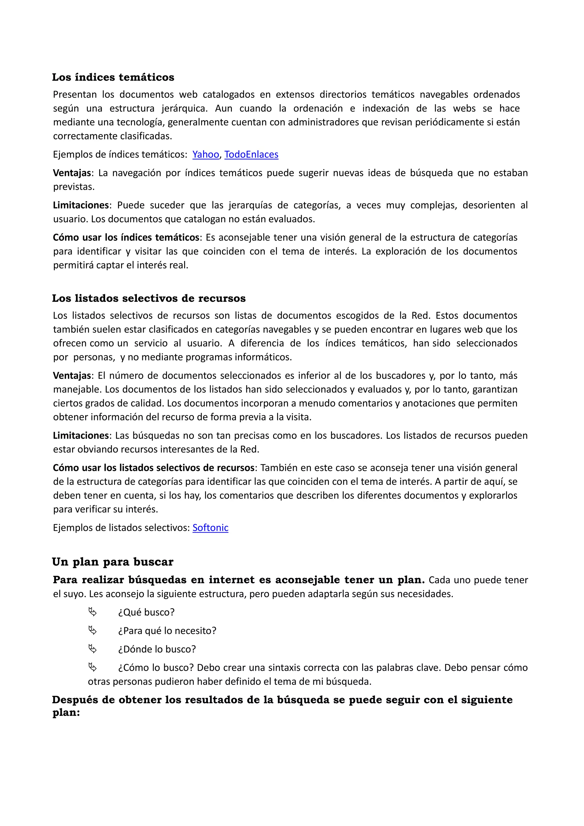 Los índices temáticos 
Presentan los documentos web catalogados en extensos directorios temáticos navegables ordenados según una estructura jerárquica. Aun cuando la ordenación e indexación de las webs se hace mediante una tecnología, generalmente cuentan con administradores que revisan periódicamente si están correctamente clasificadas. 
Ejemplos de índices temáticos: Yahoo, TodoEnlaces 
Ventajas: La navegación por índices temáticos puede sugerir nuevas ideas de búsqueda que no estaban previstas. 
Limitaciones: Puede suceder que las jerarquías de categorías, a veces muy complejas, desorienten al usuario. Los documentos que catalogan no están evaluados. 
Cómo usar los índices temáticos: Es aconsejable tener una visión general de la estructura de categorías para identificar y visitar las que coinciden con el tema de interés. La exploración de los documentos permitirá captar el interés real. 
Los listados selectivos de recursos 
Los listados selectivos de recursos son listas de documentos escogidos de la Red. Estos documentos también suelen estar clasificados en categorías navegables y se pueden encontrar en lugares web que los ofrecen como un servicio al usuario. A diferencia de los índices temáticos, han sido seleccionados por personas, y no mediante programas informáticos. 
Ventajas: El número de documentos seleccionados es inferior al de los buscadores y, por lo tanto, más manejable. Los documentos de los listados han sido seleccionados y evaluados y, por lo tanto, garantizan ciertos grados de calidad. Los documentos incorporan a menudo comentarios y anotaciones que permiten obtener información del recurso de forma previa a la visita. 
Limitaciones: Las búsquedas no son tan precisas como en los buscadores. Los listados de recursos pueden estar obviando recursos interesantes de la Red. 
Cómo usar los listados selectivos de recursos: También en este caso se aconseja tener una visión general de la estructura de categorías para identificar las que coinciden con el tema de interés. A partir de aquí, se deben tener en cuenta, si los hay, los comentarios que describen los diferentes documentos y explorarlos para verificar su interés. 
Ejemplos de listados selectivos: Softonic 
Un plan para buscar 
Para realizar búsquedas en internet es aconsejable tener un plan. Cada uno puede tener el suyo. Les aconsejo la siguiente estructura, pero pueden adaptarla según sus necesidades. 
 ¿Qué busco? 
 ¿Para qué lo necesito? 
 ¿Dónde lo busco? 
 ¿Cómo lo busco? Debo crear una sintaxis correcta con las palabras clave. Debo pensar cómo otras personas pudieron haber definido el tema de mi búsqueda. 
Después de obtener los resultados de la búsqueda se puede seguir con el siguiente plan:  