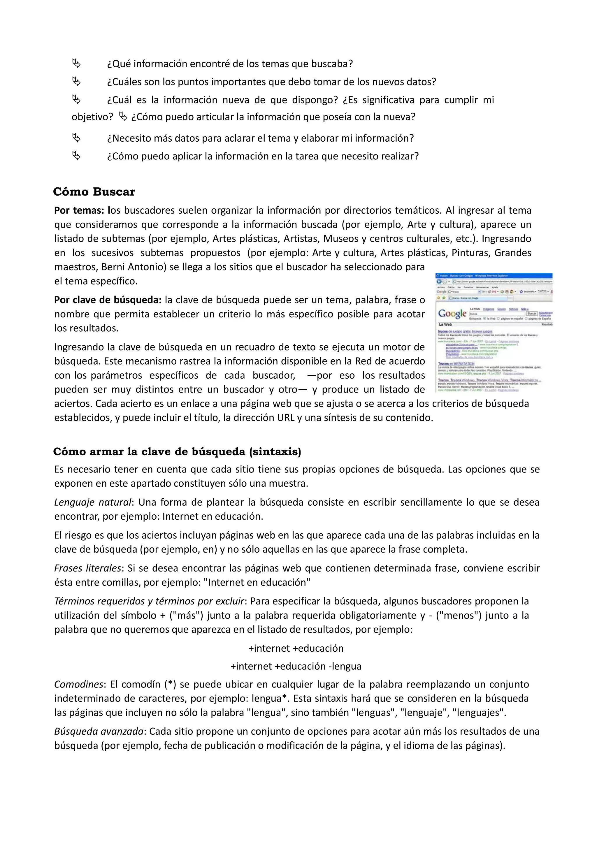  ¿Qué información encontré de los temas que buscaba? 
 ¿Cuáles son los puntos importantes que debo tomar de los nuevos datos? 
 ¿Cuál es la información nueva de que dispongo? ¿Es significativa para cumplir mi objetivo?  ¿Cómo puedo articular la información que poseía con la nueva? 
 ¿Necesito más datos para aclarar el tema y elaborar mi información? 
 ¿Cómo puedo aplicar la información en la tarea que necesito realizar? 
Cómo Buscar 
Por temas: los buscadores suelen organizar la información por directorios temáticos. Al ingresar al tema que consideramos que corresponde a la información buscada (por ejemplo, Arte y cultura), aparece un listado de subtemas (por ejemplo, Artes plásticas, Artistas, Museos y centros culturales, etc.). Ingresando en los sucesivos subtemas propuestos (por ejemplo: Arte y cultura, Artes plásticas, Pinturas, Grandes maestros, Berni Antonio) se llega a los sitios que el buscador ha seleccionado para el tema específico. 
Por clave de búsqueda: la clave de búsqueda puede ser un tema, palabra, frase o nombre que permita establecer un criterio lo más específico posible para acotar los resultados. 
Ingresando la clave de búsqueda en un recuadro de texto se ejecuta un motor de búsqueda. Este mecanismo rastrea la información disponible en la Red de acuerdo con los parámetros específicos de cada buscador, —por eso los resultados pueden ser muy distintos entre un buscador y otro— y produce un listado de aciertos. Cada acierto es un enlace a una página web que se ajusta o se acerca a los criterios de búsqueda establecidos, y puede incluir el título, la dirección URL y una síntesis de su contenido. 
Cómo armar la clave de búsqueda (sintaxis) 
Es necesario tener en cuenta que cada sitio tiene sus propias opciones de búsqueda. Las opciones que se exponen en este apartado constituyen sólo una muestra. 
Lenguaje natural: Una forma de plantear la búsqueda consiste en escribir sencillamente lo que se desea encontrar, por ejemplo: Internet en educación. 
El riesgo es que los aciertos incluyan páginas web en las que aparece cada una de las palabras incluidas en la clave de búsqueda (por ejemplo, en) y no sólo aquellas en las que aparece la frase completa. 
Frases literales: Si se desea encontrar las páginas web que contienen determinada frase, conviene escribir ésta entre comillas, por ejemplo: "Internet en educación" 
Términos requeridos y términos por excluir: Para especificar la búsqueda, algunos buscadores proponen la utilización del símbolo + ("más") junto a la palabra requerida obligatoriamente y - ("menos") junto a la palabra que no queremos que aparezca en el listado de resultados, por ejemplo: 
+internet +educación 
+internet +educación -lengua 
Comodines: El comodín (*) se puede ubicar en cualquier lugar de la palabra reemplazando un conjunto indeterminado de caracteres, por ejemplo: lengua*. Esta sintaxis hará que se consideren en la búsqueda las páginas que incluyen no sólo la palabra "lengua", sino también "lenguas", "lenguaje", "lenguajes". 
Búsqueda avanzada: Cada sitio propone un conjunto de opciones para acotar aún más los resultados de una búsqueda (por ejemplo, fecha de publicación o modificación de la página, y el idioma de las páginas).  