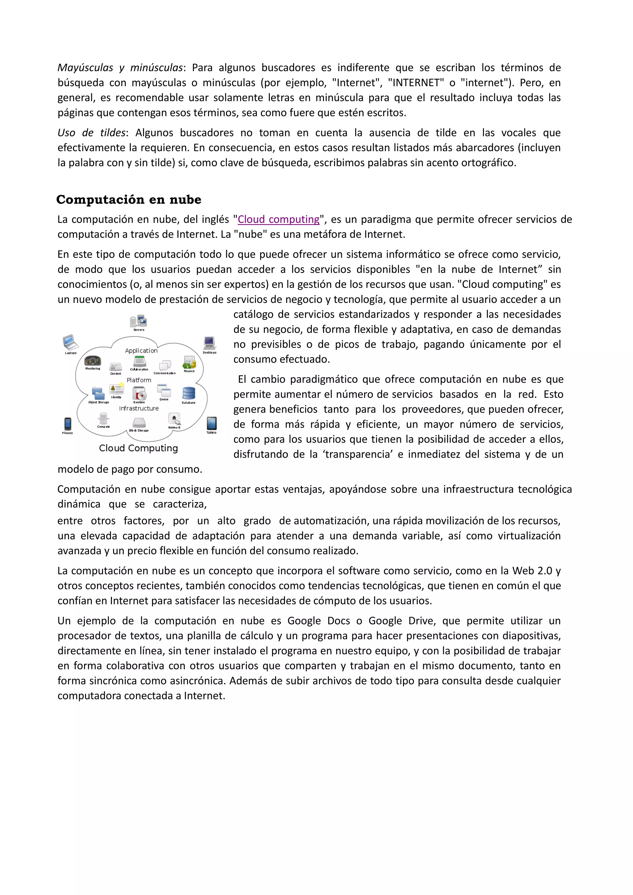 Mayúsculas y minúsculas: Para algunos buscadores es indiferente que se escriban los términos de búsqueda con mayúsculas o minúsculas (por ejemplo, "Internet", "INTERNET" o "internet"). Pero, en general, es recomendable usar solamente letras en minúscula para que el resultado incluya todas las páginas que contengan esos términos, sea como fuere que estén escritos. Uso de tildes: Algunos buscadores no toman en cuenta la ausencia de tilde en las vocales que efectivamente la requieren. En consecuencia, en estos casos resultan listados más abarcadores (incluyen la palabra con y sin tilde) si, como clave de búsqueda, escribimos palabras sin acento ortográfico. 
Computación en nube 
La computación en nube, del inglés "Cloud computing", es un paradigma que permite ofrecer servicios de computación a través de Internet. La "nube" es una metáfora de Internet. 
En este tipo de computación todo lo que puede ofrecer un sistema informático se ofrece como servicio, de modo que los usuarios puedan acceder a los servicios disponibles "en la nube de Internet” sin conocimientos (o, al menos sin ser expertos) en la gestión de los recursos que usan. "Cloud computing" es un nuevo modelo de prestación de servicios de negocio y tecnología, que permite al usuario acceder a un catálogo de servicios estandarizados y responder a las necesidades de su negocio, de forma flexible y adaptativa, en caso de demandas no previsibles o de picos de trabajo, pagando únicamente por el consumo efectuado. 
El cambio paradigmático que ofrece computación en nube es que permite aumentar el número de servicios basados en la red. Esto genera beneficios tanto para los proveedores, que pueden ofrecer, de forma más rápida y eficiente, un mayor número de servicios, como para los usuarios que tienen la posibilidad de acceder a ellos, disfrutando de la ‘transparencia’ e inmediatez del sistema y de un modelo de pago por consumo. Computación en nube consigue aportar estas ventajas, apoyándose sobre una infraestructura tecnológica dinámica que se caracteriza, 
entre otros factores, por un alto grado de automatización, una rápida movilización de los recursos, una elevada capacidad de adaptación para atender a una demanda variable, así como virtualización avanzada y un precio flexible en función del consumo realizado. 
La computación en nube es un concepto que incorpora el software como servicio, como en la Web 2.0 y otros conceptos recientes, también conocidos como tendencias tecnológicas, que tienen en común el que confían en Internet para satisfacer las necesidades de cómputo de los usuarios. 
Un ejemplo de la computación en nube es Google Docs o Google Drive, que permite utilizar un procesador de textos, una planilla de cálculo y un programa para hacer presentaciones con diapositivas, directamente en línea, sin tener instalado el programa en nuestro equipo, y con la posibilidad de trabajar en forma colaborativa con otros usuarios que comparten y trabajan en el mismo documento, tanto en forma sincrónica como asincrónica. Además de subir archivos de todo tipo para consulta desde cualquier computadora conectada a Internet. 
 
