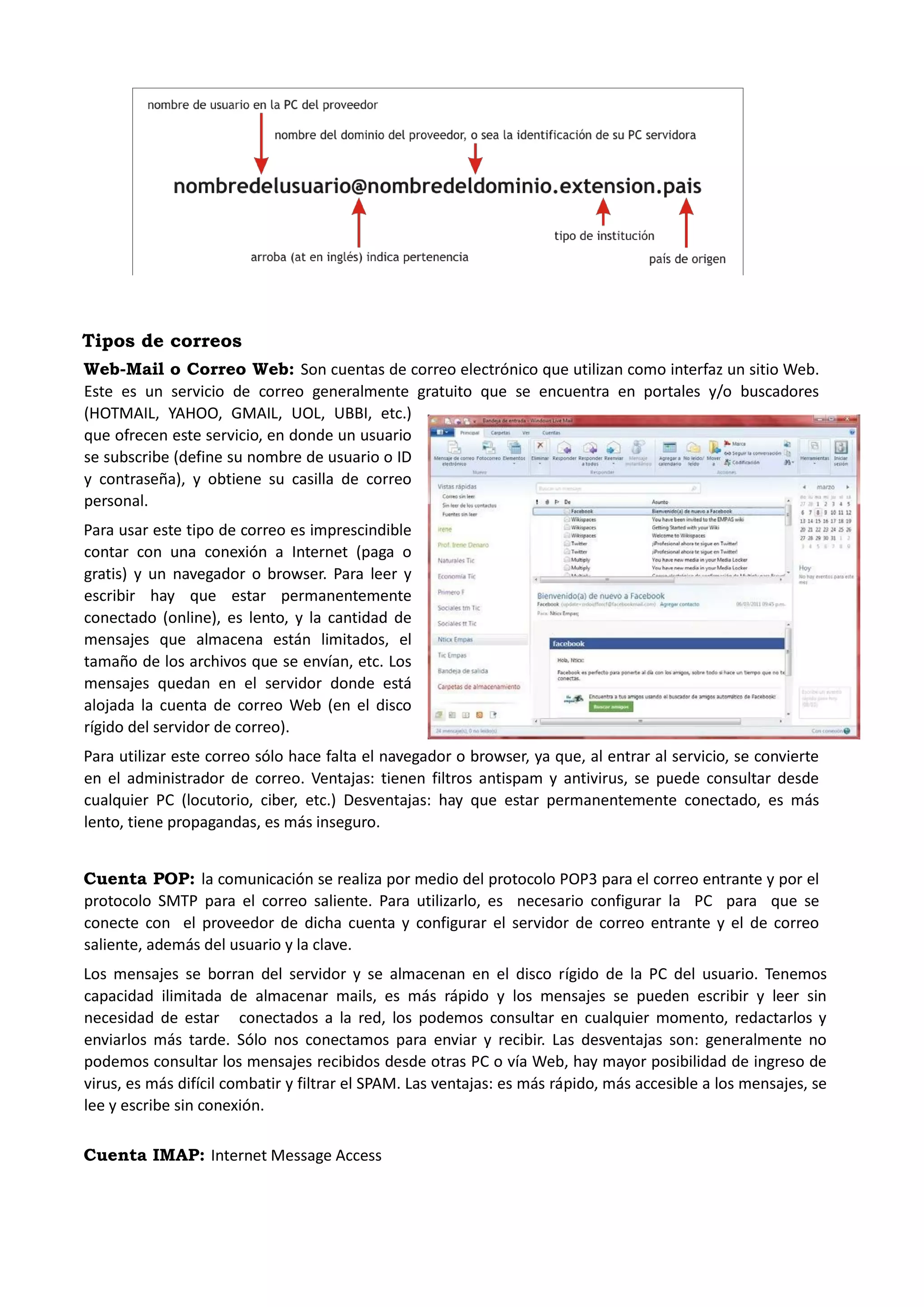 Tipos de correos 
Web-Mail o Correo Web: Son cuentas de correo electrónico que utilizan como interfaz un sitio Web. Este es un servicio de correo generalmente gratuito que se encuentra en portales y/o buscadores (HOTMAIL, YAHOO, GMAIL, UOL, UBBI, etc.) que ofrecen este servicio, en donde un usuario se subscribe (define su nombre de usuario o ID y contraseña), y obtiene su casilla de correo personal. 
Para usar este tipo de correo es imprescindible contar con una conexión a Internet (paga o gratis) y un navegador o browser. Para leer y escribir hay que estar permanentemente conectado (online), es lento, y la cantidad de mensajes que almacena están limitados, el tamaño de los archivos que se envían, etc. Los mensajes quedan en el servidor donde está alojada la cuenta de correo Web (en el disco rígido del servidor de correo). 
Para utilizar este correo sólo hace falta el navegador o browser, ya que, al entrar al servicio, se convierte en el administrador de correo. Ventajas: tienen filtros antispam y antivirus, se puede consultar desde cualquier PC (locutorio, ciber, etc.) Desventajas: hay que estar permanentemente conectado, es más lento, tiene propagandas, es más inseguro. 
Cuenta POP: la comunicación se realiza por medio del protocolo POP3 para el correo entrante y por el protocolo SMTP para el correo saliente. Para utilizarlo, es necesario configurar la PC para que se conecte con el proveedor de dicha cuenta y configurar el servidor de correo entrante y el de correo saliente, además del usuario y la clave. 
Los mensajes se borran del servidor y se almacenan en el disco rígido de la PC del usuario. Tenemos capacidad ilimitada de almacenar mails, es más rápido y los mensajes se pueden escribir y leer sin necesidad de estar conectados a la red, los podemos consultar en cualquier momento, redactarlos y enviarlos más tarde. Sólo nos conectamos para enviar y recibir. Las desventajas son: generalmente no podemos consultar los mensajes recibidos desde otras PC o vía Web, hay mayor posibilidad de ingreso de virus, es más difícil combatir y filtrar el SPAM. Las ventajas: es más rápido, más accesible a los mensajes, se lee y escribe sin conexión. 
Cuenta IMAP: Internet Message Access  