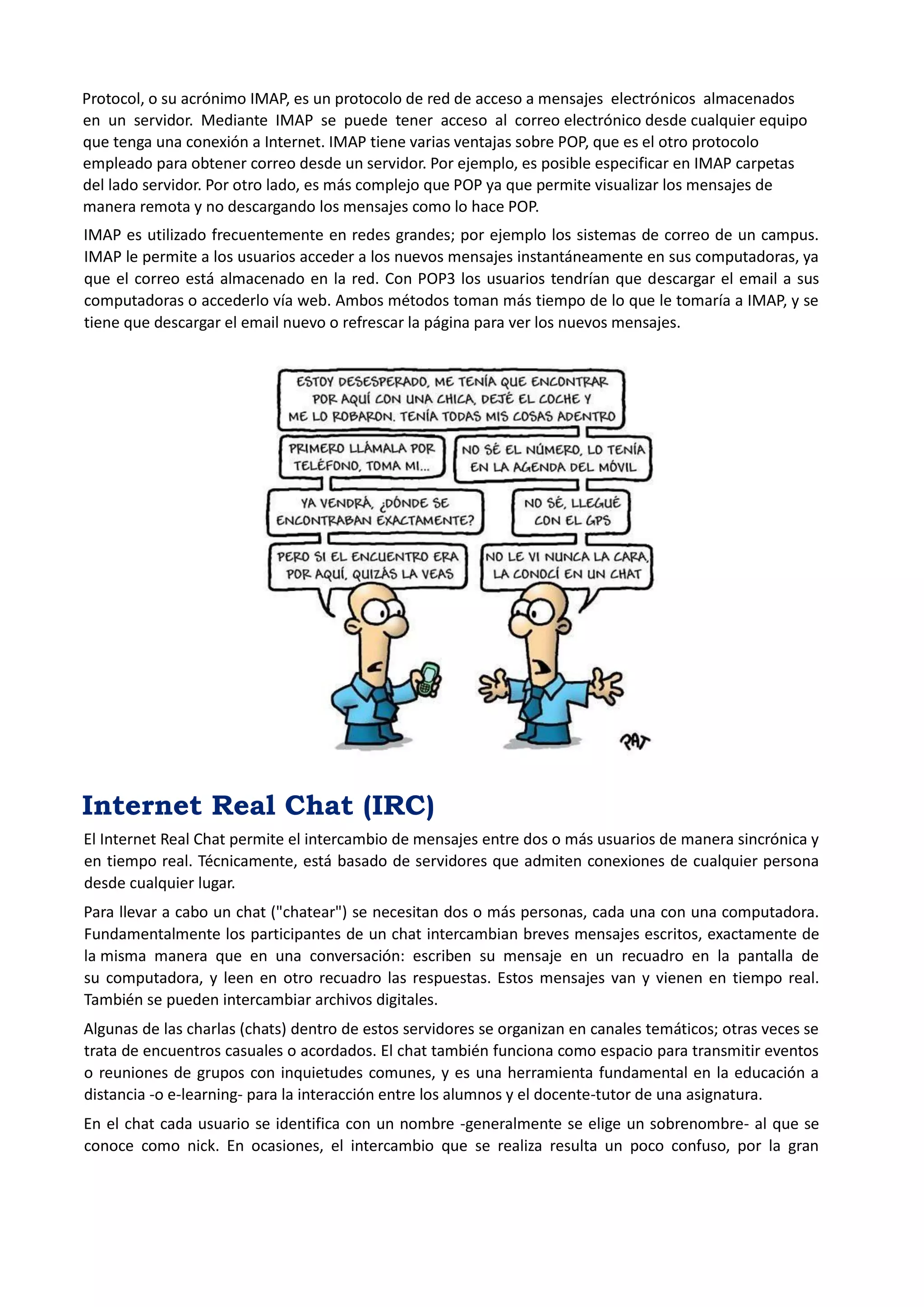 Protocol, o su acrónimo IMAP, es un protocolo de red de acceso a mensajes electrónicos almacenados en un servidor. Mediante IMAP se puede tener acceso al correo electrónico desde cualquier equipo que tenga una conexión a Internet. IMAP tiene varias ventajas sobre POP, que es el otro protocolo empleado para obtener correo desde un servidor. Por ejemplo, es posible especificar en IMAP carpetas del lado servidor. Por otro lado, es más complejo que POP ya que permite visualizar los mensajes de manera remota y no descargando los mensajes como lo hace POP. 
IMAP es utilizado frecuentemente en redes grandes; por ejemplo los sistemas de correo de un campus. IMAP le permite a los usuarios acceder a los nuevos mensajes instantáneamente en sus computadoras, ya que el correo está almacenado en la red. Con POP3 los usuarios tendrían que descargar el email a sus computadoras o accederlo vía web. Ambos métodos toman más tiempo de lo que le tomaría a IMAP, y se tiene que descargar el email nuevo o refrescar la página para ver los nuevos mensajes. 
Internet Real Chat (IRC) 
El Internet Real Chat permite el intercambio de mensajes entre dos o más usuarios de manera sincrónica y en tiempo real. Técnicamente, está basado de servidores que admiten conexiones de cualquier persona desde cualquier lugar. 
Para llevar a cabo un chat ("chatear") se necesitan dos o más personas, cada una con una computadora. Fundamentalmente los participantes de un chat intercambian breves mensajes escritos, exactamente de la misma manera que en una conversación: escriben su mensaje en un recuadro en la pantalla de su computadora, y leen en otro recuadro las respuestas. Estos mensajes van y vienen en tiempo real. También se pueden intercambiar archivos digitales. 
Algunas de las charlas (chats) dentro de estos servidores se organizan en canales temáticos; otras veces se trata de encuentros casuales o acordados. El chat también funciona como espacio para transmitir eventos o reuniones de grupos con inquietudes comunes, y es una herramienta fundamental en la educación a distancia -o e-learning- para la interacción entre los alumnos y el docente-tutor de una asignatura. 
En el chat cada usuario se identifica con un nombre -generalmente se elige un sobrenombre- al que se conoce como nick. En ocasiones, el intercambio que se realiza resulta un poco confuso, por la gran  