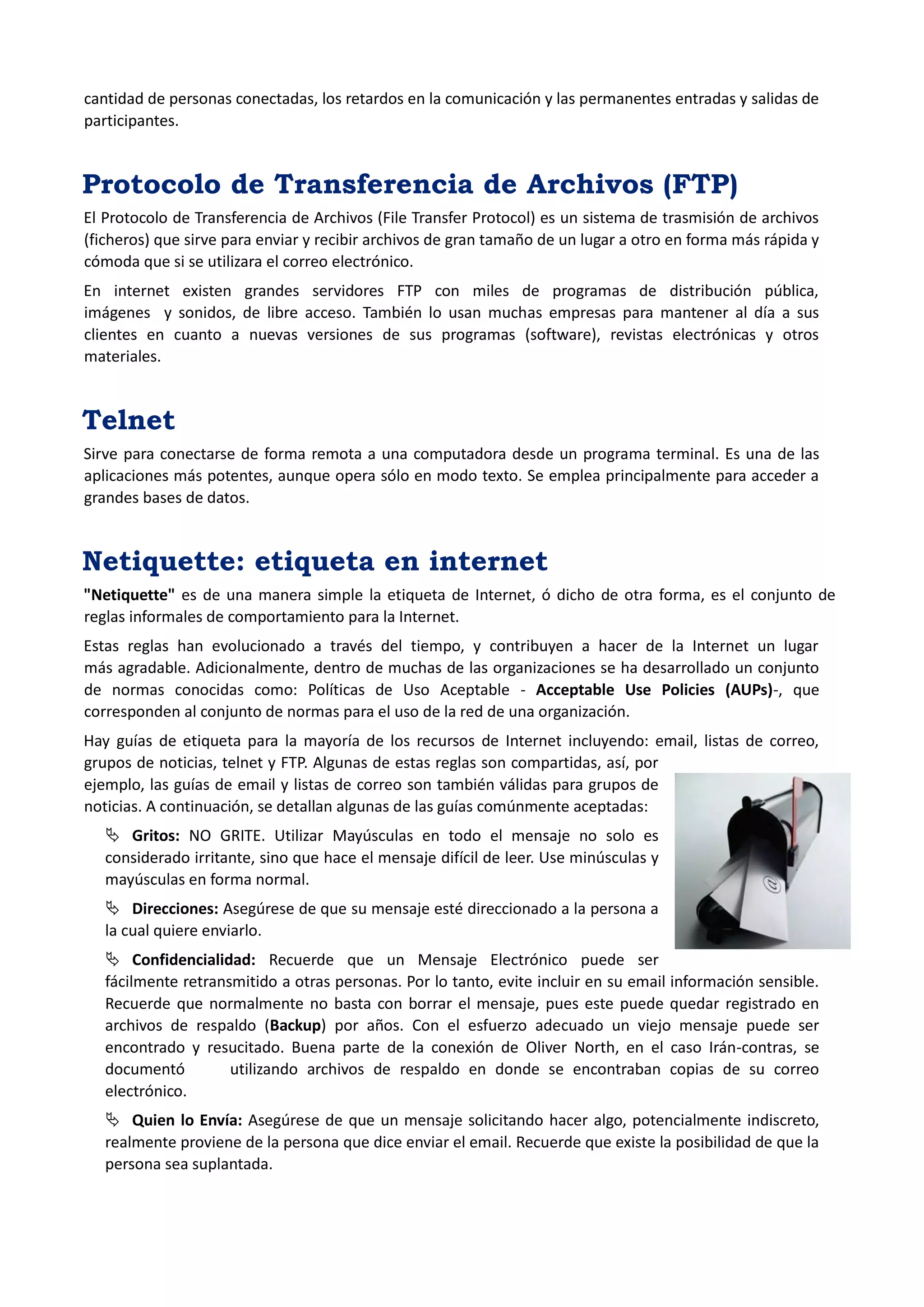cantidad de personas conectadas, los retardos en la comunicación y las permanentes entradas y salidas de participantes. 
Protocolo de Transferencia de Archivos (FTP) 
El Protocolo de Transferencia de Archivos (File Transfer Protocol) es un sistema de trasmisión de archivos (ficheros) que sirve para enviar y recibir archivos de gran tamaño de un lugar a otro en forma más rápida y cómoda que si se utilizara el correo electrónico. En internet existen grandes servidores FTP con miles de programas de distribución pública, imágenes y sonidos, de libre acceso. También lo usan muchas empresas para mantener al día a sus clientes en cuanto a nuevas versiones de sus programas (software), revistas electrónicas y otros materiales. 
Telnet 
Sirve para conectarse de forma remota a una computadora desde un programa terminal. Es una de las aplicaciones más potentes, aunque opera sólo en modo texto. Se emplea principalmente para acceder a grandes bases de datos. 
Netiquette: etiqueta en internet 
"Netiquette" es de una manera simple la etiqueta de Internet, ó dicho de otra forma, es el conjunto de reglas informales de comportamiento para la Internet. Estas reglas han evolucionado a través del tiempo, y contribuyen a hacer de la Internet un lugar más agradable. Adicionalmente, dentro de muchas de las organizaciones se ha desarrollado un conjunto de normas conocidas como: Políticas de Uso Aceptable - Acceptable Use Policies (AUPs)-, que corresponden al conjunto de normas para el uso de la red de una organización. 
Hay guías de etiqueta para la mayoría de los recursos de Internet incluyendo: email, listas de correo, grupos de noticias, telnet y FTP. Algunas de estas reglas son compartidas, así, por ejemplo, las guías de email y listas de correo son también válidas para grupos de noticias. A continuación, se detallan algunas de las guías comúnmente aceptadas: 
 Gritos: NO GRITE. Utilizar Mayúsculas en todo el mensaje no solo es considerado irritante, sino que hace el mensaje difícil de leer. Use minúsculas y mayúsculas en forma normal. 
 Direcciones: Asegúrese de que su mensaje esté direccionado a la persona a la cual quiere enviarlo. 
 Confidencialidad: Recuerde que un Mensaje Electrónico puede ser 
fácilmente retransmitido a otras personas. Por lo tanto, evite incluir en su email información sensible. Recuerde que normalmente no basta con borrar el mensaje, pues este puede quedar registrado en archivos de respaldo (Backup) por años. Con el esfuerzo adecuado un viejo mensaje puede ser encontrado y resucitado. Buena parte de la conexión de Oliver North, en el caso Irán-contras, se documentó utilizando archivos de respaldo en donde se encontraban copias de su correo electrónico. 
 Quien lo Envía: Asegúrese de que un mensaje solicitando hacer algo, potencialmente indiscreto, realmente proviene de la persona que dice enviar el email. Recuerde que existe la posibilidad de que la persona sea suplantada.  