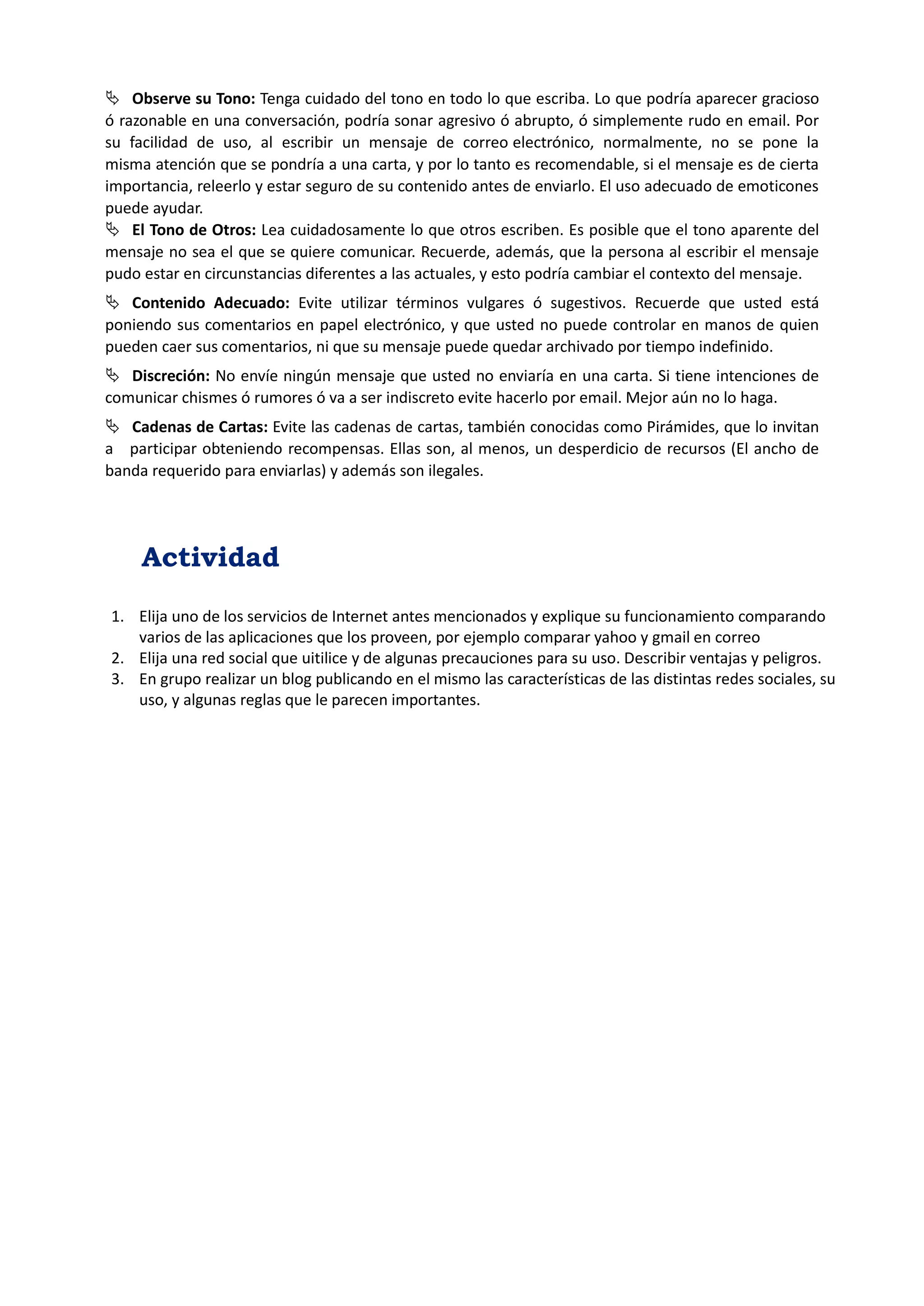  Observe su Tono: Tenga cuidado del tono en todo lo que escriba. Lo que podría aparecer gracioso ó razonable en una conversación, podría sonar agresivo ó abrupto, ó simplemente rudo en email. Por su facilidad de uso, al escribir un mensaje de correo electrónico, normalmente, no se pone la misma atención que se pondría a una carta, y por lo tanto es recomendable, si el mensaje es de cierta importancia, releerlo y estar seguro de su contenido antes de enviarlo. El uso adecuado de emoticones puede ayudar. 
 El Tono de Otros: Lea cuidadosamente lo que otros escriben. Es posible que el tono aparente del mensaje no sea el que se quiere comunicar. Recuerde, además, que la persona al escribir el mensaje pudo estar en circunstancias diferentes a las actuales, y esto podría cambiar el contexto del mensaje. 
 Contenido Adecuado: Evite utilizar términos vulgares ó sugestivos. Recuerde que usted está poniendo sus comentarios en papel electrónico, y que usted no puede controlar en manos de quien pueden caer sus comentarios, ni que su mensaje puede quedar archivado por tiempo indefinido. 
 Discreción: No envíe ningún mensaje que usted no enviaría en una carta. Si tiene intenciones de comunicar chismes ó rumores ó va a ser indiscreto evite hacerlo por email. Mejor aún no lo haga. 
 Cadenas de Cartas: Evite las cadenas de cartas, también conocidas como Pirámides, que lo invitan a participar obteniendo recompensas. Ellas son, al menos, un desperdicio de recursos (El ancho de banda requerido para enviarlas) y además son ilegales. 
Actividad 
1. Elija uno de los servicios de Internet antes mencionados y explique su funcionamiento comparando varios de las aplicaciones que los proveen, por ejemplo comparar yahoo y gmail en correo 
2. Elija una red social que uitilice y de algunas precauciones para su uso. Describir ventajas y peligros. 
3. En grupo realizar un blog publicando en el mismo las características de las distintas redes sociales, su uso, y algunas reglas que le parecen importantes. 
