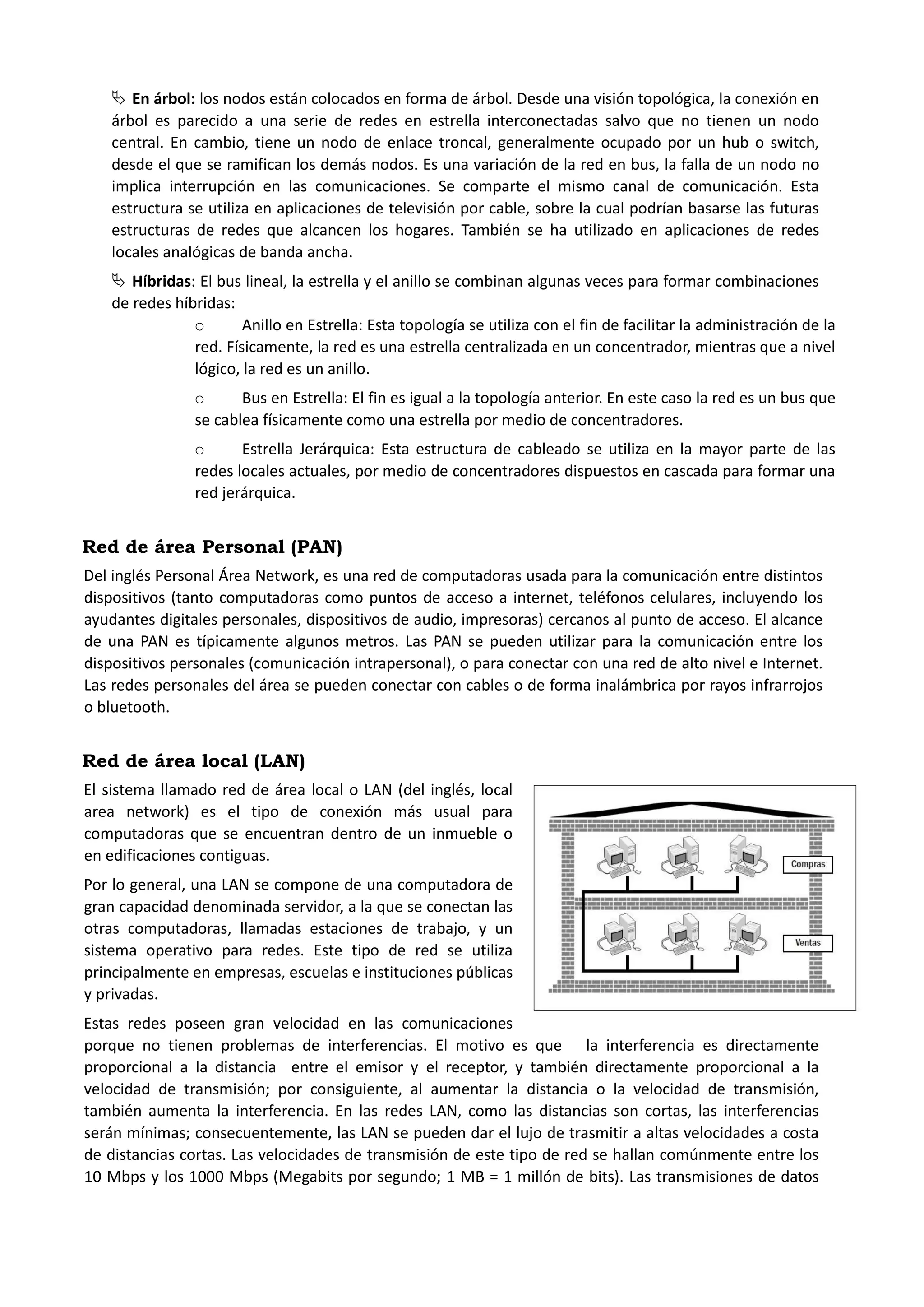  En árbol: los nodos están colocados en forma de árbol. Desde una visión topológica, la conexión en árbol es parecido a una serie de redes en estrella interconectadas salvo que no tienen un nodo central. En cambio, tiene un nodo de enlace troncal, generalmente ocupado por un hub o switch, desde el que se ramifican los demás nodos. Es una variación de la red en bus, la falla de un nodo no implica interrupción en las comunicaciones. Se comparte el mismo canal de comunicación. Esta estructura se utiliza en aplicaciones de televisión por cable, sobre la cual podrían basarse las futuras estructuras de redes que alcancen los hogares. También se ha utilizado en aplicaciones de redes locales analógicas de banda ancha. 
 Híbridas: El bus lineal, la estrella y el anillo se combinan algunas veces para formar combinaciones de redes híbridas: 
o Anillo en Estrella: Esta topología se utiliza con el fin de facilitar la administración de la red. Físicamente, la red es una estrella centralizada en un concentrador, mientras que a nivel lógico, la red es un anillo. 
o Bus en Estrella: El fin es igual a la topología anterior. En este caso la red es un bus que se cablea físicamente como una estrella por medio de concentradores. 
o Estrella Jerárquica: Esta estructura de cableado se utiliza en la mayor parte de las redes locales actuales, por medio de concentradores dispuestos en cascada para formar una red jerárquica. 
Red de área Personal (PAN) 
Del inglés Personal Área Network, es una red de computadoras usada para la comunicación entre distintos dispositivos (tanto computadoras como puntos de acceso a internet, teléfonos celulares, incluyendo los ayudantes digitales personales, dispositivos de audio, impresoras) cercanos al punto de acceso. El alcance de una PAN es típicamente algunos metros. Las PAN se pueden utilizar para la comunicación entre los dispositivos personales (comunicación intrapersonal), o para conectar con una red de alto nivel e Internet. Las redes personales del área se pueden conectar con cables o de forma inalámbrica por rayos infrarrojos o bluetooth. 
Red de área local (LAN) 
El sistema llamado red de área local o LAN (del inglés, local area network) es el tipo de conexión más usual para computadoras que se encuentran dentro de un inmueble o en edificaciones contiguas. 
Por lo general, una LAN se compone de una computadora de gran capacidad denominada servidor, a la que se conectan las otras computadoras, llamadas estaciones de trabajo, y un sistema operativo para redes. Este tipo de red se utiliza principalmente en empresas, escuelas e instituciones públicas y privadas. 
Estas redes poseen gran velocidad en las comunicaciones porque no tienen problemas de interferencias. El motivo es que la interferencia es directamente proporcional a la distancia entre el emisor y el receptor, y también directamente proporcional a la velocidad de transmisión; por consiguiente, al aumentar la distancia o la velocidad de transmisión, también aumenta la interferencia. En las redes LAN, como las distancias son cortas, las interferencias serán mínimas; consecuentemente, las LAN se pueden dar el lujo de trasmitir a altas velocidades a costa de distancias cortas. Las velocidades de transmisión de este tipo de red se hallan comúnmente entre los 10 Mbps y los 1000 Mbps (Megabits por segundo; 1 MB = 1 millón de bits). Las transmisiones de datos  