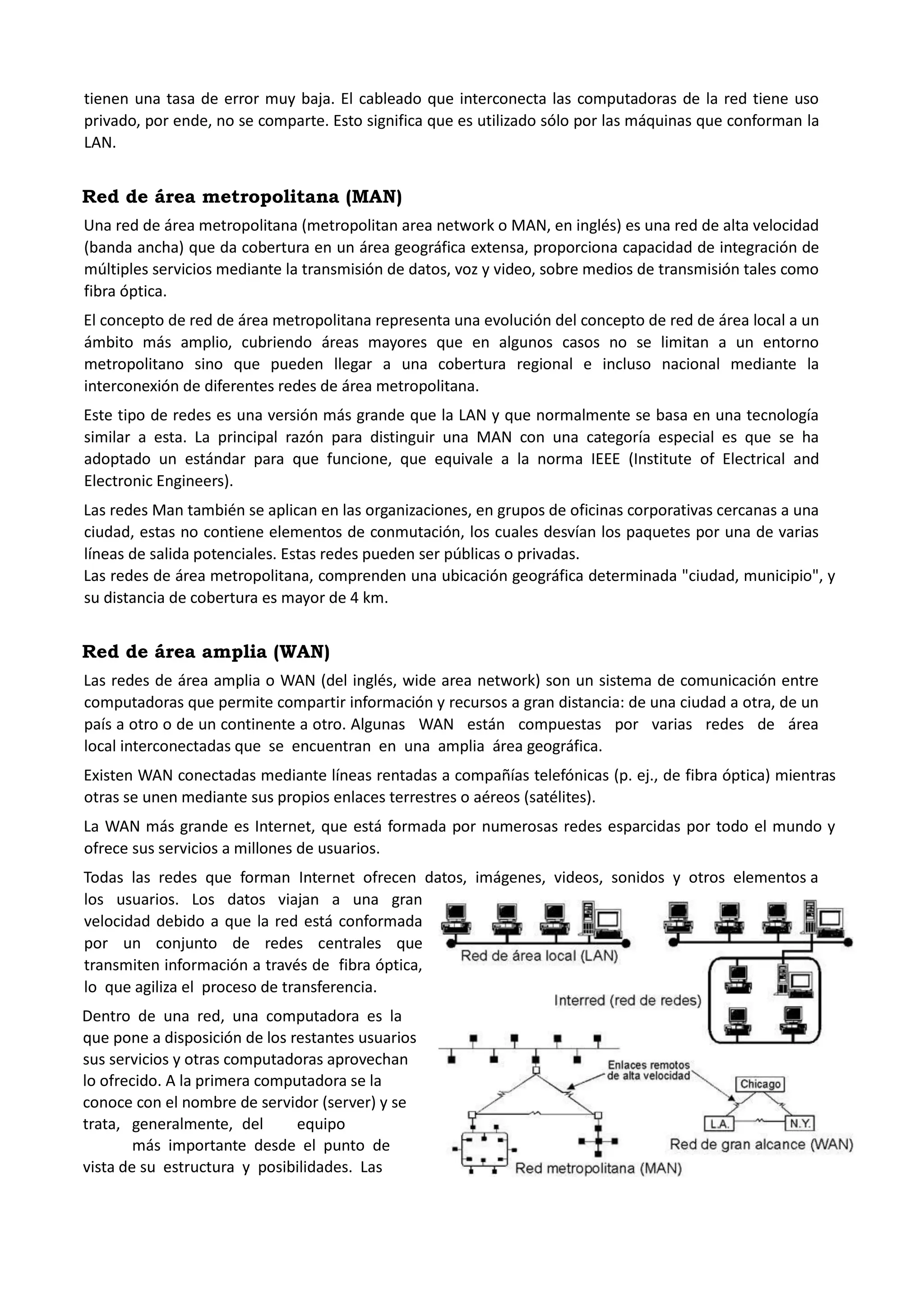 tienen una tasa de error muy baja. El cableado que interconecta las computadoras de la red tiene uso privado, por ende, no se comparte. Esto significa que es utilizado sólo por las máquinas que conforman la LAN. 
Red de área metropolitana (MAN) 
Una red de área metropolitana (metropolitan area network o MAN, en inglés) es una red de alta velocidad (banda ancha) que da cobertura en un área geográfica extensa, proporciona capacidad de integración de múltiples servicios mediante la transmisión de datos, voz y video, sobre medios de transmisión tales como fibra óptica. El concepto de red de área metropolitana representa una evolución del concepto de red de área local a un ámbito más amplio, cubriendo áreas mayores que en algunos casos no se limitan a un entorno metropolitano sino que pueden llegar a una cobertura regional e incluso nacional mediante la interconexión de diferentes redes de área metropolitana. Este tipo de redes es una versión más grande que la LAN y que normalmente se basa en una tecnología similar a esta. La principal razón para distinguir una MAN con una categoría especial es que se ha adoptado un estándar para que funcione, que equivale a la norma IEEE (Institute of Electrical and Electronic Engineers). Las redes Man también se aplican en las organizaciones, en grupos de oficinas corporativas cercanas a una ciudad, estas no contiene elementos de conmutación, los cuales desvían los paquetes por una de varias líneas de salida potenciales. Estas redes pueden ser públicas o privadas. Las redes de área metropolitana, comprenden una ubicación geográfica determinada "ciudad, municipio", y su distancia de cobertura es mayor de 4 km. 
Red de área amplia (WAN) 
Las redes de área amplia o WAN (del inglés, wide area network) son un sistema de comunicación entre computadoras que permite compartir información y recursos a gran distancia: de una ciudad a otra, de un país a otro o de un continente a otro. Algunas WAN están compuestas por varias redes de área local interconectadas que se encuentran en una amplia área geográfica. Existen WAN conectadas mediante líneas rentadas a compañías telefónicas (p. ej., de fibra óptica) mientras otras se unen mediante sus propios enlaces terrestres o aéreos (satélites). La WAN más grande es Internet, que está formada por numerosas redes esparcidas por todo el mundo y ofrece sus servicios a millones de usuarios. 
Todas las redes que forman Internet ofrecen datos, imágenes, videos, sonidos y otros elementos a los usuarios. Los datos viajan a una gran velocidad debido a que la red está conformada por un conjunto de redes centrales que transmiten información a través de fibra óptica, lo que agiliza el proceso de transferencia. 
Dentro de una red, una computadora es la que pone a disposición de los restantes usuarios sus servicios y otras computadoras aprovechan lo ofrecido. A la primera computadora se la conoce con el nombre de servidor (server) y se trata, generalmente, del equipo más importante desde el punto de vista de su estructura y posibilidades. Las  