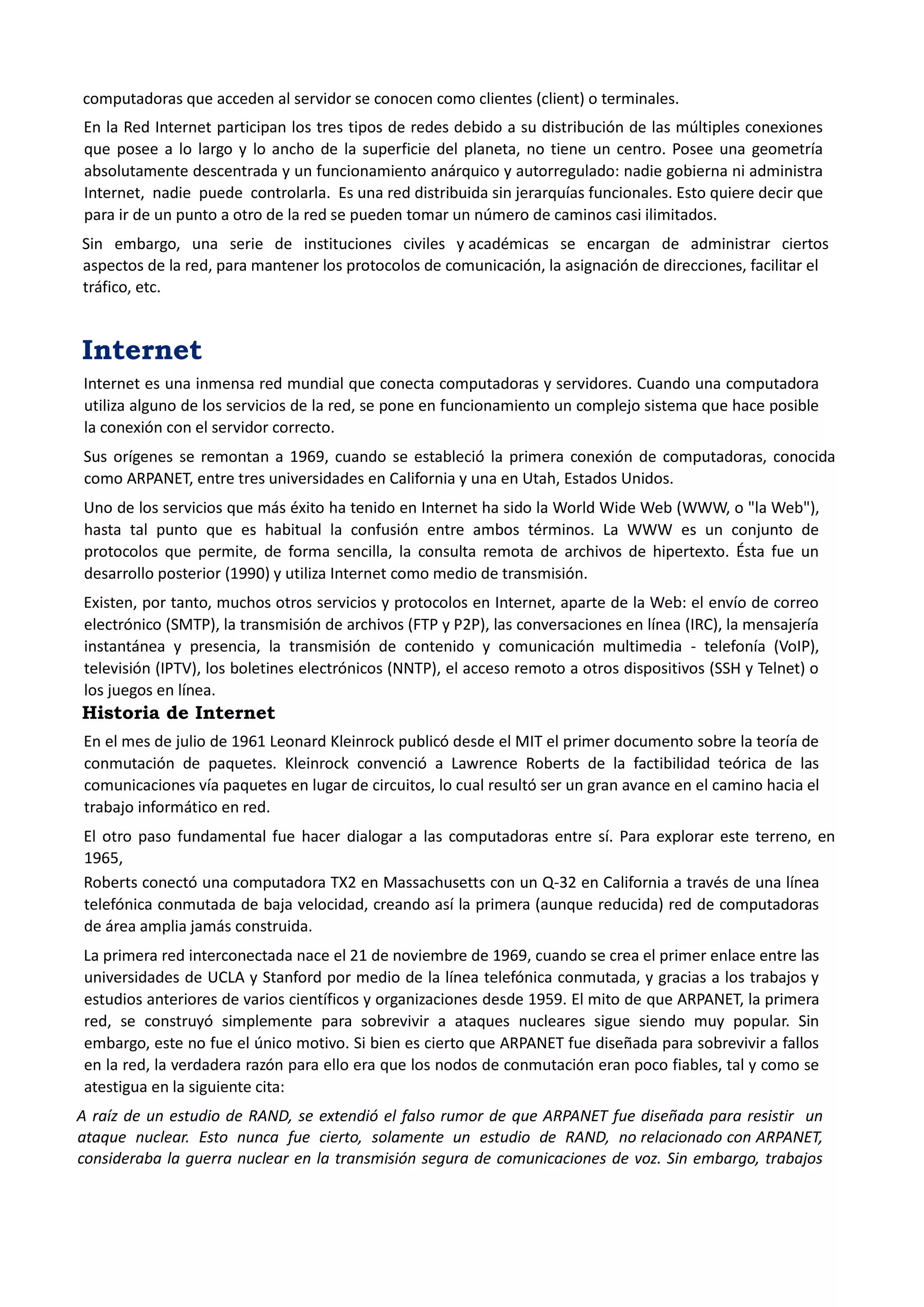 computadoras que acceden al servidor se conocen como clientes (client) o terminales. 
En la Red Internet participan los tres tipos de redes debido a su distribución de las múltiples conexiones que posee a lo largo y lo ancho de la superficie del planeta, no tiene un centro. Posee una geometría absolutamente descentrada y un funcionamiento anárquico y autorregulado: nadie gobierna ni administra Internet, nadie puede controlarla. Es una red distribuida sin jerarquías funcionales. Esto quiere decir que para ir de un punto a otro de la red se pueden tomar un número de caminos casi ilimitados. 
Sin embargo, una serie de instituciones civiles y académicas se encargan de administrar ciertos aspectos de la red, para mantener los protocolos de comunicación, la asignación de direcciones, facilitar el tráfico, etc. 
Internet 
Internet es una inmensa red mundial que conecta computadoras y servidores. Cuando una computadora utiliza alguno de los servicios de la red, se pone en funcionamiento un complejo sistema que hace posible la conexión con el servidor correcto. 
Sus orígenes se remontan a 1969, cuando se estableció la primera conexión de computadoras, conocida como ARPANET, entre tres universidades en California y una en Utah, Estados Unidos. 
Uno de los servicios que más éxito ha tenido en Internet ha sido la World Wide Web (WWW, o "la Web"), hasta tal punto que es habitual la confusión entre ambos términos. La WWW es un conjunto de protocolos que permite, de forma sencilla, la consulta remota de archivos de hipertexto. Ésta fue un desarrollo posterior (1990) y utiliza Internet como medio de transmisión. 
Existen, por tanto, muchos otros servicios y protocolos en Internet, aparte de la Web: el envío de correo electrónico (SMTP), la transmisión de archivos (FTP y P2P), las conversaciones en línea (IRC), la mensajería instantánea y presencia, la transmisión de contenido y comunicación multimedia - telefonía (VoIP), televisión (IPTV), los boletines electrónicos (NNTP), el acceso remoto a otros dispositivos (SSH y Telnet) o los juegos en línea. 
Historia de Internet 
En el mes de julio de 1961 Leonard Kleinrock publicó desde el MIT el primer documento sobre la teoría de conmutación de paquetes. Kleinrock convenció a Lawrence Roberts de la factibilidad teórica de las comunicaciones vía paquetes en lugar de circuitos, lo cual resultó ser un gran avance en el camino hacia el trabajo informático en red. 
El otro paso fundamental fue hacer dialogar a las computadoras entre sí. Para explorar este terreno, en 1965, 
Roberts conectó una computadora TX2 en Massachusetts con un Q-32 en California a través de una línea telefónica conmutada de baja velocidad, creando así la primera (aunque reducida) red de computadoras de área amplia jamás construida. 
La primera red interconectada nace el 21 de noviembre de 1969, cuando se crea el primer enlace entre las universidades de UCLA y Stanford por medio de la línea telefónica conmutada, y gracias a los trabajos y estudios anteriores de varios científicos y organizaciones desde 1959. El mito de que ARPANET, la primera red, se construyó simplemente para sobrevivir a ataques nucleares sigue siendo muy popular. Sin embargo, este no fue el único motivo. Si bien es cierto que ARPANET fue diseñada para sobrevivir a fallos en la red, la verdadera razón para ello era que los nodos de conmutación eran poco fiables, tal y como se atestigua en la siguiente cita: 
A raíz de un estudio de RAND, se extendió el falso rumor de que ARPANET fue diseñada para resistir un ataque nuclear. Esto nunca fue cierto, solamente un estudio de RAND, no relacionado con ARPANET, consideraba la guerra nuclear en la transmisión segura de comunicaciones de voz. Sin embargo, trabajos  