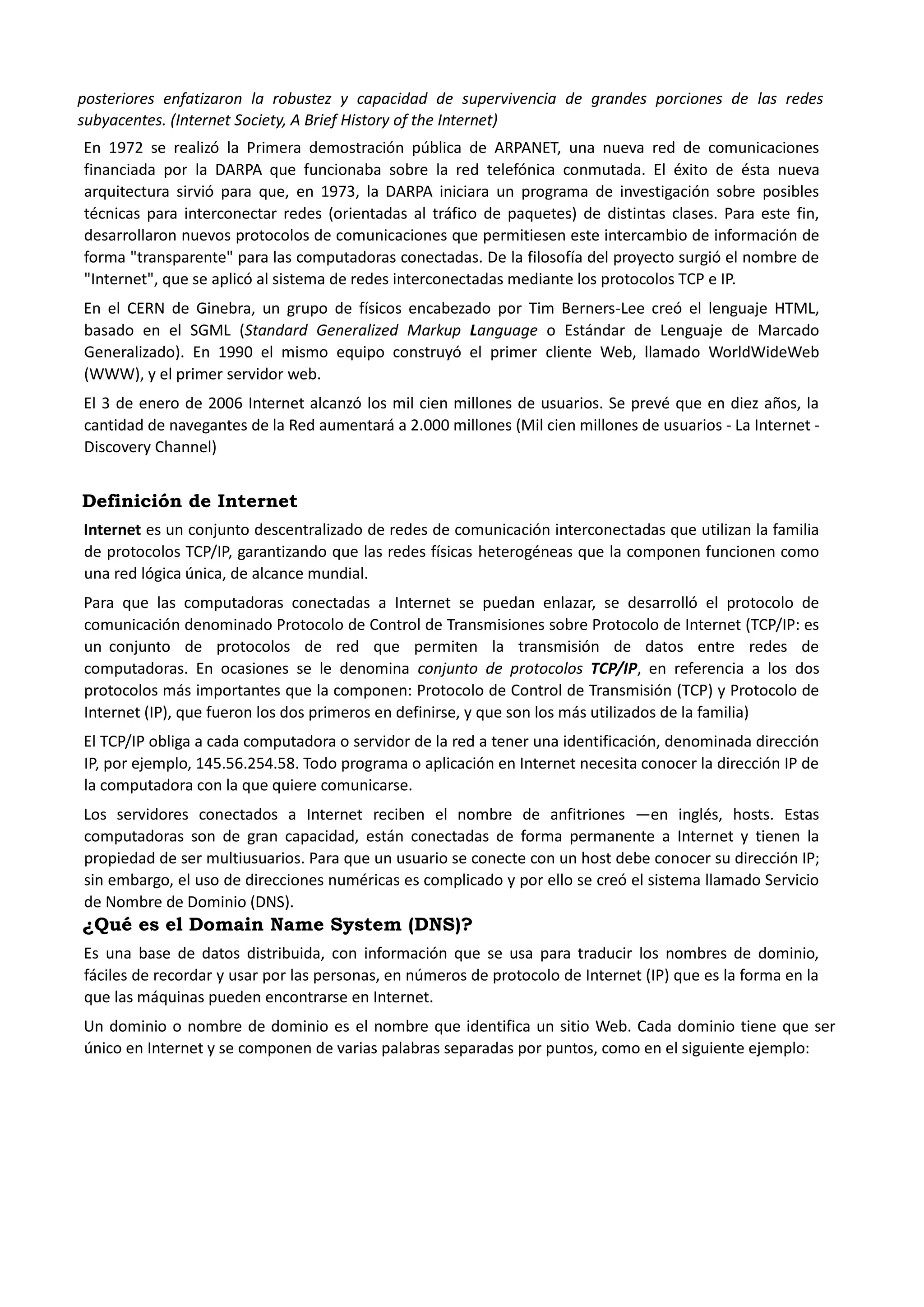posteriores enfatizaron la robustez y capacidad de supervivencia de grandes porciones de las redes subyacentes. (Internet Society, A Brief History of the Internet) 
En 1972 se realizó la Primera demostración pública de ARPANET, una nueva red de comunicaciones financiada por la DARPA que funcionaba sobre la red telefónica conmutada. El éxito de ésta nueva arquitectura sirvió para que, en 1973, la DARPA iniciara un programa de investigación sobre posibles técnicas para interconectar redes (orientadas al tráfico de paquetes) de distintas clases. Para este fin, desarrollaron nuevos protocolos de comunicaciones que permitiesen este intercambio de información de forma "transparente" para las computadoras conectadas. De la filosofía del proyecto surgió el nombre de "Internet", que se aplicó al sistema de redes interconectadas mediante los protocolos TCP e IP. 
En el CERN de Ginebra, un grupo de físicos encabezado por Tim Berners-Lee creó el lenguaje HTML, basado en el SGML (Standard Generalized Markup Language o Estándar de Lenguaje de Marcado Generalizado). En 1990 el mismo equipo construyó el primer cliente Web, llamado WorldWideWeb (WWW), y el primer servidor web. 
El 3 de enero de 2006 Internet alcanzó los mil cien millones de usuarios. Se prevé que en diez años, la cantidad de navegantes de la Red aumentará a 2.000 millones (Mil cien millones de usuarios - La Internet - Discovery Channel) 
Definición de Internet 
Internet es un conjunto descentralizado de redes de comunicación interconectadas que utilizan la familia de protocolos TCP/IP, garantizando que las redes físicas heterogéneas que la componen funcionen como una red lógica única, de alcance mundial. 
Para que las computadoras conectadas a Internet se puedan enlazar, se desarrolló el protocolo de comunicación denominado Protocolo de Control de Transmisiones sobre Protocolo de Internet (TCP/IP: es un conjunto de protocolos de red que permiten la transmisión de datos entre redes de computadoras. En ocasiones se le denomina conjunto de protocolos TCP/IP, en referencia a los dos protocolos más importantes que la componen: Protocolo de Control de Transmisión (TCP) y Protocolo de Internet (IP), que fueron los dos primeros en definirse, y que son los más utilizados de la familia) 
El TCP/IP obliga a cada computadora o servidor de la red a tener una identificación, denominada dirección IP, por ejemplo, 145.56.254.58. Todo programa o aplicación en Internet necesita conocer la dirección IP de la computadora con la que quiere comunicarse. 
Los servidores conectados a Internet reciben el nombre de anfitriones ―en inglés, hosts. Estas computadoras son de gran capacidad, están conectadas de forma permanente a Internet y tienen la propiedad de ser multiusuarios. Para que un usuario se conecte con un host debe conocer su dirección IP; sin embargo, el uso de direcciones numéricas es complicado y por ello se creó el sistema llamado Servicio de Nombre de Dominio (DNS). 
¿Qué es el Domain Name System (DNS)? 
Es una base de datos distribuida, con información que se usa para traducir los nombres de dominio, fáciles de recordar y usar por las personas, en números de protocolo de Internet (IP) que es la forma en la que las máquinas pueden encontrarse en Internet. 
Un dominio o nombre de dominio es el nombre que identifica un sitio Web. Cada dominio tiene que ser único en Internet y se componen de varias palabras separadas por puntos, como en el siguiente ejemplo: 
 