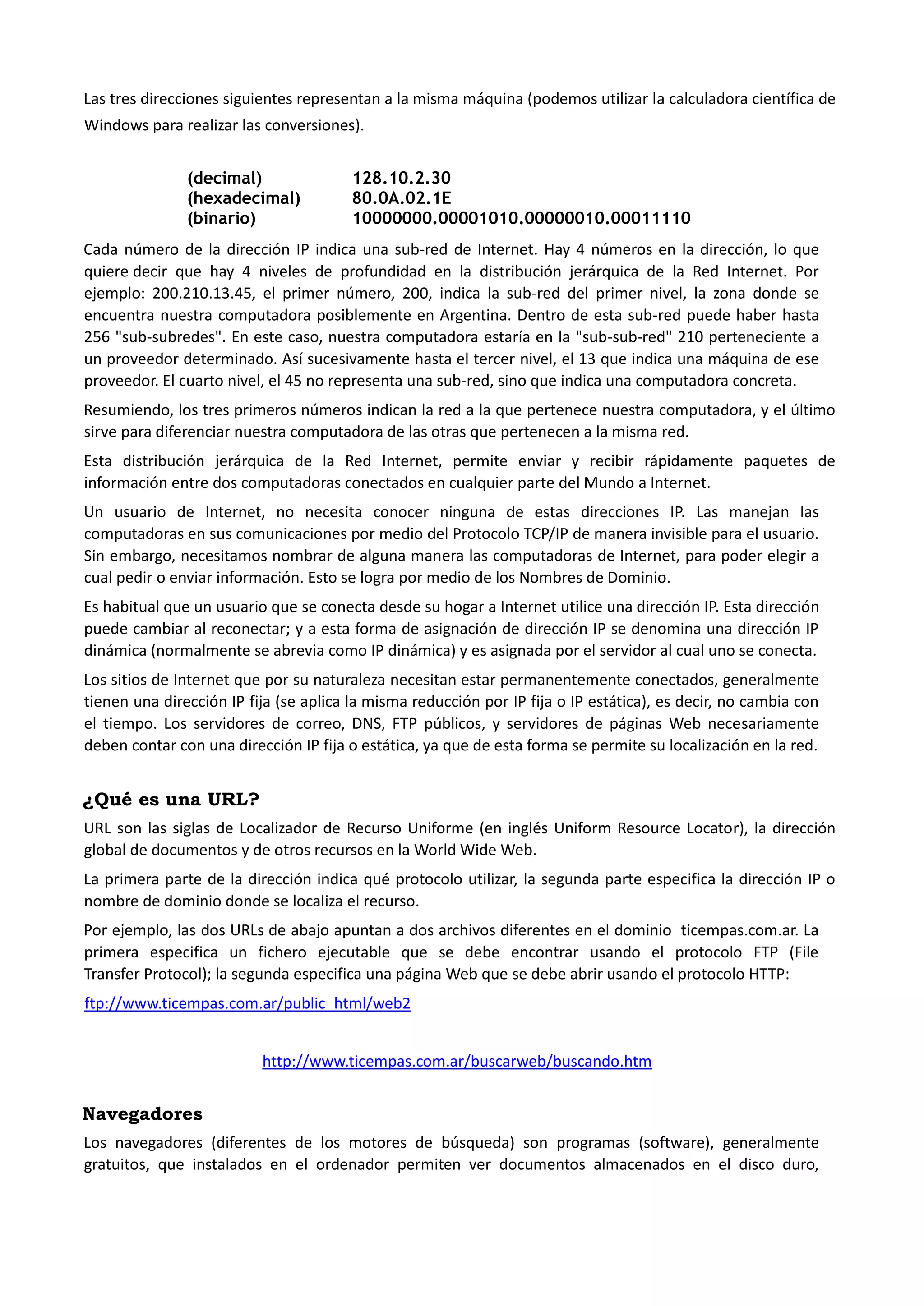 Las tres direcciones siguientes representan a la misma máquina (podemos utilizar la calculadora científica de Windows para realizar las conversiones). 
(decimal) 128.10.2.30 
(hexadecimal) 80.0A.02.1E 
(binario) 10000000.00001010.00000010.00011110 
Cada número de la dirección IP indica una sub-red de Internet. Hay 4 números en la dirección, lo que quiere decir que hay 4 niveles de profundidad en la distribución jerárquica de la Red Internet. Por ejemplo: 200.210.13.45, el primer número, 200, indica la sub-red del primer nivel, la zona donde se encuentra nuestra computadora posiblemente en Argentina. Dentro de esta sub-red puede haber hasta 256 "sub-subredes". En este caso, nuestra computadora estaría en la "sub-sub-red" 210 perteneciente a un proveedor determinado. Así sucesivamente hasta el tercer nivel, el 13 que indica una máquina de ese proveedor. El cuarto nivel, el 45 no representa una sub-red, sino que indica una computadora concreta. 
Resumiendo, los tres primeros números indican la red a la que pertenece nuestra computadora, y el último sirve para diferenciar nuestra computadora de las otras que pertenecen a la misma red. 
Esta distribución jerárquica de la Red Internet, permite enviar y recibir rápidamente paquetes de información entre dos computadoras conectados en cualquier parte del Mundo a Internet. 
Un usuario de Internet, no necesita conocer ninguna de estas direcciones IP. Las manejan las computadoras en sus comunicaciones por medio del Protocolo TCP/IP de manera invisible para el usuario. Sin embargo, necesitamos nombrar de alguna manera las computadoras de Internet, para poder elegir a cual pedir o enviar información. Esto se logra por medio de los Nombres de Dominio. 
Es habitual que un usuario que se conecta desde su hogar a Internet utilice una dirección IP. Esta dirección puede cambiar al reconectar; y a esta forma de asignación de dirección IP se denomina una dirección IP dinámica (normalmente se abrevia como IP dinámica) y es asignada por el servidor al cual uno se conecta. 
Los sitios de Internet que por su naturaleza necesitan estar permanentemente conectados, generalmente tienen una dirección IP fija (se aplica la misma reducción por IP fija o IP estática), es decir, no cambia con el tiempo. Los servidores de correo, DNS, FTP públicos, y servidores de páginas Web necesariamente deben contar con una dirección IP fija o estática, ya que de esta forma se permite su localización en la red. 
¿Qué es una URL? 
URL son las siglas de Localizador de Recurso Uniforme (en inglés Uniform Resource Locator), la dirección global de documentos y de otros recursos en la World Wide Web. 
La primera parte de la dirección indica qué protocolo utilizar, la segunda parte especifica la dirección IP o nombre de dominio donde se localiza el recurso. 
Por ejemplo, las dos URLs de abajo apuntan a dos archivos diferentes en el dominio ticempas.com.ar. La primera especifica un fichero ejecutable que se debe encontrar usando el protocolo FTP (File Transfer Protocol); la segunda especifica una página Web que se debe abrir usando el protocolo HTTP: 
ftp://www.ticempas.com.ar/public_html/web2 
http://www.ticempas.com.ar/buscarweb/buscando.htm 
Navegadores 
Los navegadores (diferentes de los motores de búsqueda) son programas (software), generalmente gratuitos, que instalados en el ordenador permiten ver documentos almacenados en el disco duro,  