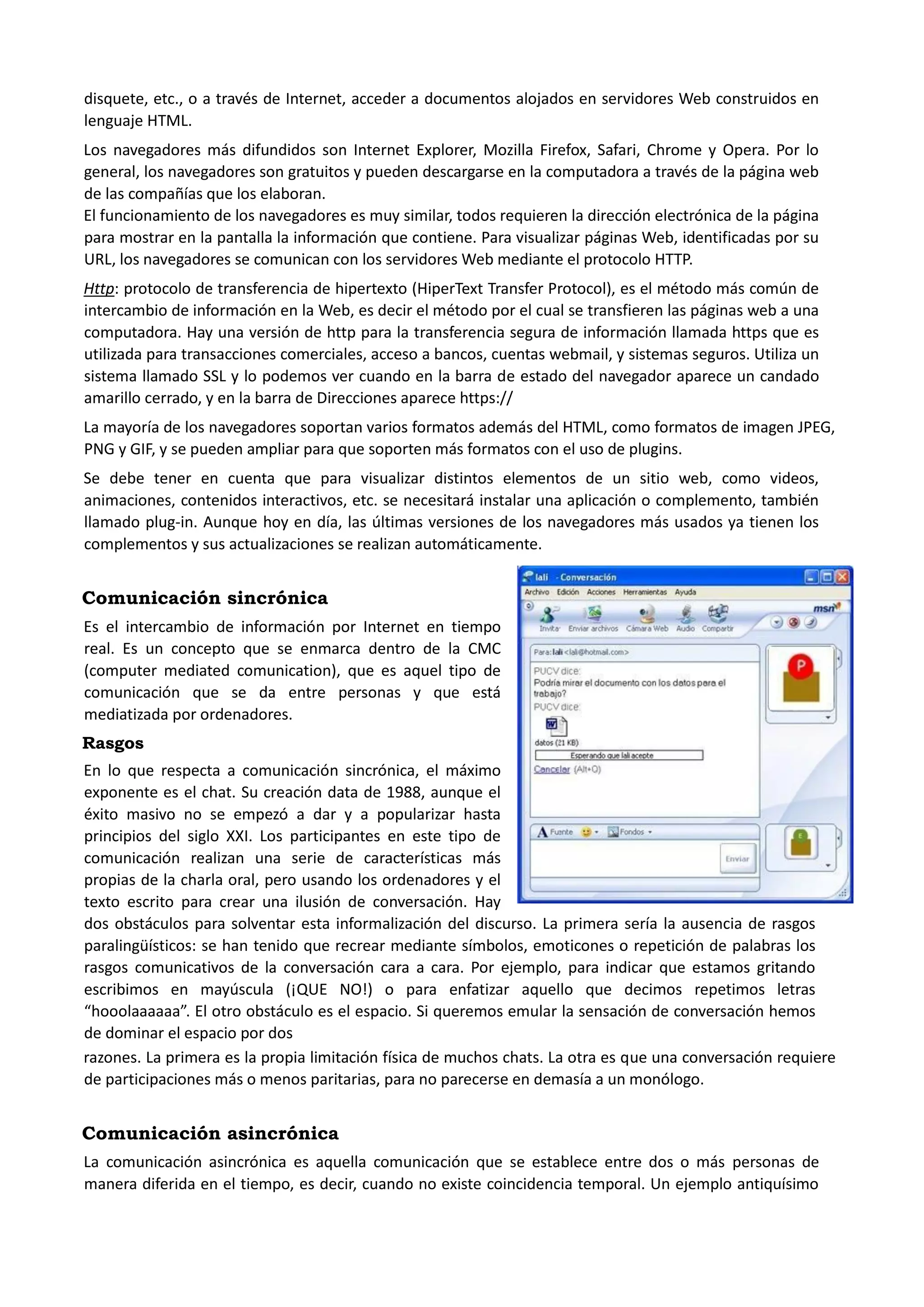 disquete, etc., o a través de Internet, acceder a documentos alojados en servidores Web construidos en lenguaje HTML. Los navegadores más difundidos son Internet Explorer, Mozilla Firefox, Safari, Chrome y Opera. Por lo general, los navegadores son gratuitos y pueden descargarse en la computadora a través de la página web de las compañías que los elaboran. El funcionamiento de los navegadores es muy similar, todos requieren la dirección electrónica de la página para mostrar en la pantalla la información que contiene. Para visualizar páginas Web, identificadas por su URL, los navegadores se comunican con los servidores Web mediante el protocolo HTTP. Http: protocolo de transferencia de hipertexto (HiperText Transfer Protocol), es el método más común de intercambio de información en la Web, es decir el método por el cual se transfieren las páginas web a una computadora. Hay una versión de http para la transferencia segura de información llamada https que es utilizada para transacciones comerciales, acceso a bancos, cuentas webmail, y sistemas seguros. Utiliza un sistema llamado SSL y lo podemos ver cuando en la barra de estado del navegador aparece un candado amarillo cerrado, y en la barra de Direcciones aparece https:// La mayoría de los navegadores soportan varios formatos además del HTML, como formatos de imagen JPEG, PNG y GIF, y se pueden ampliar para que soporten más formatos con el uso de plugins. Se debe tener en cuenta que para visualizar distintos elementos de un sitio web, como videos, animaciones, contenidos interactivos, etc. se necesitará instalar una aplicación o complemento, también llamado plug-in. Aunque hoy en día, las últimas versiones de los navegadores más usados ya tienen los complementos y sus actualizaciones se realizan automáticamente. 
Comunicación sincrónica 
Es el intercambio de información por Internet en tiempo real. Es un concepto que se enmarca dentro de la CMC (computer mediated comunication), que es aquel tipo de comunicación que se da entre personas y que está mediatizada por ordenadores. 
Rasgos 
En lo que respecta a comunicación sincrónica, el máximo exponente es el chat. Su creación data de 1988, aunque el éxito masivo no se empezó a dar y a popularizar hasta principios del siglo XXI. Los participantes en este tipo de comunicación realizan una serie de características más propias de la charla oral, pero usando los ordenadores y el texto escrito para crear una ilusión de conversación. Hay dos obstáculos para solventar esta informalización del discurso. La primera sería la ausencia de rasgos paralingüísticos: se han tenido que recrear mediante símbolos, emoticones o repetición de palabras los rasgos comunicativos de la conversación cara a cara. Por ejemplo, para indicar que estamos gritando escribimos en mayúscula (¡QUE NO!) o para enfatizar aquello que decimos repetimos letras “hooolaaaaaa”. El otro obstáculo es el espacio. Si queremos emular la sensación de conversación hemos de dominar el espacio por dos 
razones. La primera es la propia limitación física de muchos chats. La otra es que una conversación requiere de participaciones más o menos paritarias, para no parecerse en demasía a un monólogo. 
Comunicación asincrónica 
La comunicación asincrónica es aquella comunicación que se establece entre dos o más personas de manera diferida en el tiempo, es decir, cuando no existe coincidencia temporal. Un ejemplo antiquísimo  