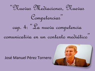 “Nuevas Mediaciones, Nuevas
            Competencias”
   cap. 4: “La nueva competencia
comunicativa en un contexto mediático”

José Manuel Pérez Tornero
 