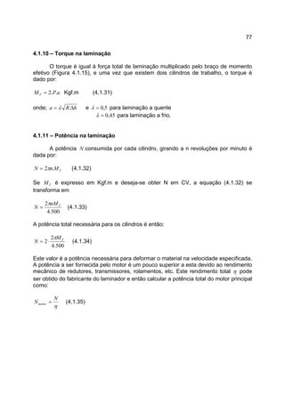 77
4.1.10 – Torque na laminação
O torque é igual à força total de laminação multiplicado pelo braço de momento
efetivo (Figura 4.1.15), e uma vez que existem dois cilindros de trabalho, o torque é
dado por:
aPMT ..2= Kgf.m (4.1.31)
onde; hRa ∆= .λ e 5,0=λ para laminação a quente
45,0=λ para laminação a frio.
4.1.11 – Potência na laminação
A potência N consumida por cada cilindro, girando a n revoluções por minuto é
dada por:
TMnN .2π= (4.1.32)
Se TM é expresso em Kgf.m e deseja-se obter N em CV, a equação (4.1.32) se
transforma em
500.4
2 TnM
N
π
= (4.1.33)
A potência total necessária para os cilindros é então:
500.4
2
2 TM
N
π
⋅= (4.1.34)
Este valor é a potência necessária para deformar o material na velocidade especificada.
A potência a ser fornecida pelo motor é um pouco superior a esta devido ao rendimento
mecânico de redutores, transmissores, rolamentos, etc. Este rendimento total η pode
ser obtido do fabricante do laminador e então calcular a potência total do motor principal
como:
η
N
Nmotor = (4.1.35)
 