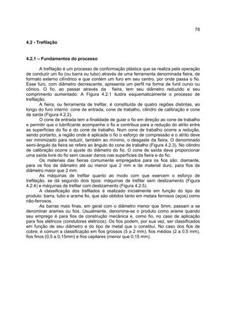 78
4.2 - Trefilação
4.2.1 – Fundamentos do processo
A trefilação é um processo de conformação plástica que se realiza pela operação
de conduzir um fio (ou barra ou tubo) através de uma ferramenta denominada fieira, de
formato externo cilíndrico e que contém um furo em seu centro, por onde passa o fio.
Esse furo, com diâmetro decrescente, apresenta um perfil na forma de funil curvo ou
cônico. O fio, ao passar através da fieira, tem seu diâmetro reduzido e seu
comprimento aumentado. A Figura 4.2.1 ilustra esquematicamente o processo de
trefilação.
A fieira, ou ferramenta de trefilar, é constituída de quatro regiões distintas, ao
longo do furo interno: cone de entrada, cone de trabalho, cilindro de calibração e cone
de saída (Figura 4.2.2).
O cone de entrada tem a finalidade de guiar o fio em direção ao cone de trabalho
e permitir que o lubrificante acompanhe o fio e contribua para a redução do atrito entre
as superfícies do fio e do cone de trabalho. Num cone de trabalho ocorre a redução,
sendo portanto, a região onde é aplicada o fio o esforço de compressão e o atrito deve
ser minimizado para reduzir, também ao mínimo, o desgaste da fieira. O denominado
semi-ângulo da fieira se refere ao ângulo do cone de trabalho (Figura 4.2.3). No cilindro
de calibração ocorre o ajuste do diâmetro do fio. O cone de saída deve proporcionar
uma saída livre do fio sem causar danos nas superfícies da fieira e do fio.
Os materiais das fieiras comumente empregados para os fios são: diamante,
para os fios de diâmetro até ou menor que 2 mm e de material duro, para fios de
diâmetro maior que 2 mm.
As máquinas de trefilar quanto ao modo com que exercem o esforço de
trefilação, se dá segundo dois tipos: máquinas de trefilar sem deslizamento (Figura
4.2.4) e máquinas de trefilar com deslizamento (Figura 4.2.5).
A classificação dos trefilados é realizado inicialmente em função do tipo de
produto: barra, tubo e arame fio, que são obtidos tanto em metais ferrosos (aços) como
não-ferrosos.
As barras mais finas, em geral com o diâmetro menor que 5mm, passam a se
denominar arames ou fios. Usualmente, denomina-se o produto como arame quando
seu emprego é para fios de construção mecânica e, como fio, no caso de aplicação
para fios elétricos (condutores elétricos). Os fios podem, por sua vez, ser classificados
em função de seu diâmetro e do tipo de metal que o constituí. No caso dos fios de
cobre, é comum a classificação em fios grossos (5 a 2 mm), fios médios (2 a 0,5 mm),
fios finos (0,5 a 0,15mm) e fios capilares (menor que 0,15 mm).
 