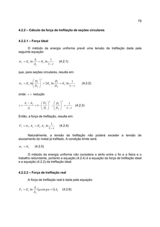 79
4.2.2 – Cálculo da força de trefilação de seções circulares
4.2.2.1 – Força Ideal
O método da energia uniforme prevê uma tensão de trefilação dada pela
seguinte equação:
rA
A
e
f
i
eT
−
==
1
1
ln.ln. σσσ (4.2.1)
que, para seções circulares, resulta em:
rD
D
D
D
e
f
i
e
f
i
eT
−
==








=
1
1
ln.ln.2ln.
2
σσσσ (4.2.2)
onde: =r redução
rD
D
D
D
A
AA
r
f
i
i
f
i
fi
−
=








∴





−=
−
=
1
1
1
22
(4.2.3)
Então, a força de trefilação, resulta em:
r
AAF fefTT
−
==
1
1
ln... σσ (4.2.4)
Naturalmente, a tensão de trefilação não poderá exceder a tensão de
escoamento do metal já trefilado. A condição limite será:
eT σσ = (4.2.5)
O método da energia uniforme não considera o atrito entre o fio e a fieira e o
trabalho redundante, portanto a equação (4.2.4) é a equação da força de trefilação ideal
e a equação (4.2.2) da trefilação ideal.
4.2.2.2 – Força de trefilação real
A força de trefilação real é dada pela equação:
( ) f
f
i
eT Ag
A
A
F .1cotln. += αµσ (4.2.6)
 