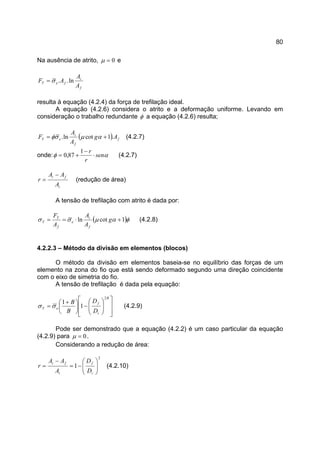80
Na ausência de atrito, 0=µ e
f
i
feT
A
A
AF ln..σ=
resulta à equação (4.2.4) da força de trefilação ideal.
A equação (4.2.6) considera o atrito e a deformação uniforme. Levando em
consideração o trabalho redundante φ a equação (4.2.6) resulta;
( ) f
f
i
eT Ag
A
A
F .1cotln. += αµσφ (4.2.7)
onde: αφ sen
r
r
⋅
−
+=
1
87,0 (4.2.7)
i
fi
A
AA
r
−
= (redução de área)
A tensão de trefilação com atrito é dada por:
( )φαµσσ 1cotln +⋅== g
A
A
A
F
f
i
e
f
T
T (4.2.8)
4.2.2.3 – Método da divisão em elementos (blocos)
O método da divisão em elementos baseia-se no equilíbrio das forças de um
elemento na zona do fio que está sendo deformado segundo uma direção coincidente
com o eixo de simetria do fio.
A tensão de trefilação é dada pela equação:














−




 +
=
B
i
f
eT
D
D
B
B
2
1
1
σσ (4.2.9)
Pode ser demonstrado que a equação (4.2.2) é um caso particular da equação
(4.2.9) para 0=µ .
Considerando a redução de área:
2
1 





−=
−
=
i
f
i
fi
D
D
A
AA
r (4.2.10)
 