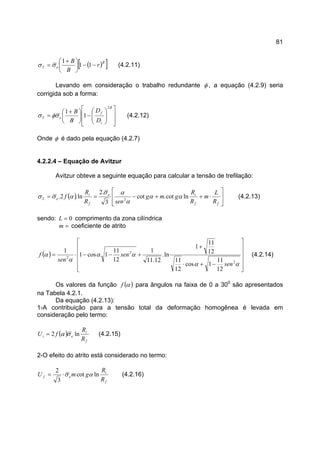 81
( )[ ]B
eT r
B
B
−−




 +
= 11
1
σσ (4.2.11)
Levando em consideração o trabalho redundante φ , a equação (4.2.9) seria
corrigida sob a forma:














−




 +
=
B
i
f
eT
D
D
B
B
2
1
1
σφσ (4.2.12)
Onde φ é dado pela equação (4.2.7)
4.2.2.4 – Equação de Avitzur
Avitzur obteve a seguinte equação para calcular a tensão de trefilação:
( )








⋅++−==
ff
ie
f
i
eT
R
L
m
R
R
gmg
senR
R
f lncot.cot
3
.2
ln.2. 2
αα
α
ασ
ασσ (4.2.13)
sendo: 0=L comprimento da zona cilíndrica
=m coeficiente de atrito
( )












−+⋅
+
+−−⋅=
αα
αα
α
α
2
2
2
12
11
1cos
12
11
12
11
1
ln.
12.11
1
12
11
1cos1
1
sen
sen
sen
f (4.2.14)
Os valores da função ( )αf para ângulos na faixa de 0 a 300
são apresentados
na Tabela 4.2.1.
Da equação (4.2.13):
1-A contribuição para a tensão total da deformação homogênea é levada em
consideração pelo termo:
( )
f
i
ei
R
R
fU ln2 σα= (4.2.15)
2-O efeito do atrito está considerado no termo:
f
i
ef
R
R
gmU lncot
3
2
ασ⋅= (4.2.16)
 