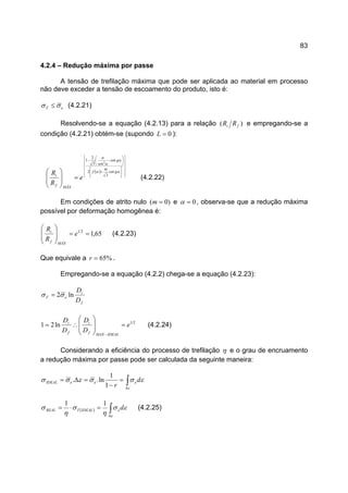 83
4.2.4 – Redução máxima por passe
A tensão de trefilação máxima que pode ser aplicada ao material em processo
não deve exceder a tensão de escoamento do produto, isto é:
eT σσ ≤ (4.2.21)
Resolvendo-se a equação (4.2.13) para a relação )( fi RR e empregando-se a
condição (4.2.21) obtém-se (supondo 0=L ):
( ) 



















+






−−
=







 αα
α
α
α
g
m
f
g
sen
MÁXf
i
e
R
R cot
3
2
cot
3
2
1 2
(4.2.22)
Em condições de atrito nulo )0( =m e 0=α , observa-se que a redução máxima
possível por deformação homogênea é:
65,121
==








e
R
R
MÁXf
i
(4.2.23)
Que equivale a %65=r .
Empregando-se a equação (4.2.2) chega-se a equação (4.2.23):
f
i
eT
D
D
ln2σσ =
21
ln21 e
D
D
D
D
IDEALMAXf
i
f
i
=








∴=
−
(4.2.24)
Considerando a eficiência do processo de trefilação η e o grau de encruamento
a redução máxima por passe pode ser calculada da seguinte maneira:
∫∆
=
−
=∆=
ε
εσσεσσ d
r
eeeIDEAL
1
1
ln..
( ) εσ
η
σ
η
σ
ε
deIDEALTREAL ∫∆
=⋅=
11
(4.2.25)
 