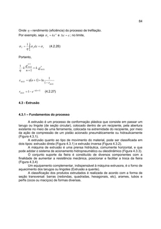 84
Onde =η rendimento (eficiência) do processo de trefilação.
Por exemplo, seja n
e kεσ = e εε =∆ ; no limite,
eeT d σεσ
η
σ
ε
== ∫0
1
(4.2.26)
Portanto,
εε
η
n
MÁX
n
MÁX
k
n
k .
1
1
1
=
+
⋅
+
( )
MÁX
MÁX
r
n
−
=+=
1
1
ln1ηε
( )1
1 +−
−= n
MÁX
er η
(4.2.27)
4.3 - Extrusão
4.3.1 – Fundamentos do processo
A extrusão é um processo de conformação plástica que consiste em passar um
tarugo ou lingote (de seção circular), colocado dentro de um recipiente, pela abertura
existente no meio de uma ferramenta, colocada na extremidade do recipiente, por meio
da ação de compressão de um pistão acionado pneumáticamente ou hidraulicamente
(Figura 4.3.1).
A extrusão quanto ao tipo de movimento do material, pode ser classificada em
dois tipos: extrusão direta (Figura 4.3.1) e extrusão inversa (Figura 4.3.2).
A máquina de extrusão é uma prensa hidráulica, comumente horizontal, e que
pode adotar o sistema de acionamento hidropneumático ou oleodinâmico (Figura 4.3.3).
O conjunto suporte da fieira é constituído de diversos componentes com a
finalidade de aumentar a resistência mecânica, posicionar e facilitar a troca da fieira
(Figura 4.3.4)
Um equipamento complementar, indispensável à máquina extrusora, é o forno de
aquecimento dos tarugos ou lingotes (Extrusão a quente).
A classificação dos produtos extrudados é realizada de acordo com a forma de
seção transversal: barras (redondas, quadradas, hexagonais, etc), arames, tubos e
perfis (ocos ou maciços) de formas diversas.
 