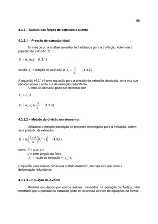 85
4.3.2 – Cálculo das forças de extrusão a quente
4.3.2.1 – Pressão de extrusão ideal
Através de uma análise semelhante à efetuada para a trefilação, obtem-se a
pressão de extrusão eP :
eee RP ln.σ= (4.3.1)
sendo eR = relação de extrusão e
f
i
e
A
A
R = (4.3.2)
A equação (4.3.1) é uma equação para a pressão de extrusão idealizada, uma vez que
não considera o atrito e a deformação redundante.
A força de extrusão pode ser expressa por
iee APF .=
f
i
iee
A
A
AF ln..σ= (4.3.3)
4.3.2.2 – Método da divisão em elementos
Utilizando a mesma descrição do processo empregado para a trefilação, obtem-
se a pressão de extrusão:
( )1
1
−




 +
=
B
eee R
B
B
P σ (4.3.4)
onde: αµ gB cot.=
α = semi-ângulo da fieira
=eR razão de extrusão = fi AA
Enquanto essa análise considera o atrito da matriz, ela não leva em conta a
deformação redundante.
4.3.2.3 – Equação de Avitzur
Modelos estudados por outros autores, baseados na equação de Avitzur, têm
mostrado que a pressão de extrusão pode ser expressa através de equações de forma:
 