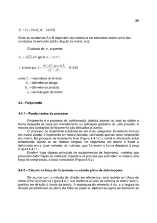86
( ) eee RBAP σln+= (4.3.5)
Onde as constantes A e B dependem do material a ser extrudado assim como das
condições de extrusão (atrito, ângulo da matriz, etc).
O cálculo da eσ a quente:
( )εσ &fe = , em geral m
e C εσ &.= ;
ε& é dado por
fi
eir
DD
RtgDV
33
2
ln....6
−
=
α
ε& (4.3.6)
onde: =rV velocidade do êmbolo
=iD diâmetro do tarugo
=fD diâmetro do produto
=α semi-ângulo da matriz
4.4 - Forjamento
4.4.1 – Fundamentos do processo
Forjamento é o processo de conformação plástica através do qual se obtém a
forma desejada da peça por martelamento ou aplicação gradativa de uma pressão. A
maioria das operações de forjamento são efetuadas a quente.
O processo de forjamento subdivide-se em duas categorias: forjamento livre,ou
em matriz aberta, e forjamento em matriz fechada, conhecido apenas como forjamento
em matriz. No processo de forjamento livre (Figura 4.4.1a) o metal é deformado entre
ferramentas planas ou de formato simples. No forjamento em matriz o metal é
deformado entre duas metades de matrizes, que fornecem a forma desejada à peça
(Figura 4.4.1b).
Existem duas classes principais de equipamentos de forjamento: martelos que
provocam deformação do metal por impacto e as prensas que submetem o metal a uma
força de compressão, à baixa velocidade (Figura 4.4.2).
4.4.2 – Cálculo da força de forjamento no estado plano de deformações
De acordo com o método da divisão em elementos, será isolado um bloco de
metal como ilustrado na Figura 4.4.3; sua distância ao eixo de simetria da matriz será x,
positiva em direção à borda da matriz. A espessura do elemento é dx, e a largura na
direção perpendicular ao plano da folha de papel w. Aplicam-se agora ao elemento as
 